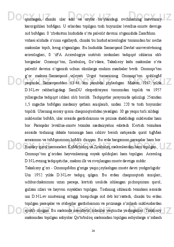 qoimagan,   chunki   ular   adir   va   soylar   bo‘ylaridagi   ovchilaming   mavsumiy
karorgohlari   boMgan.   U   erlardan   topilgan   tosh   buyumlar   levallua-muste   davriga
oid boMgan. 0 ‘zbekiston hududida o‘rta paleolit davrini o'rganishda Zarafshon
vohasi alohida o‘rinni egallaydi, chunki bu hudud arxeologlar tomonidan bir necha
makonlar topib, keng o'rganilgan. Bu hududda Samarqand Davlat universitetining
arxeologlari,   0   ‘zFA   Arxeologiya   instituti   xodimlari   tadqiqot   ishlarini   olib
borganlar.   Omonqo‘ton,   Zirabuloq,   Go‘rdara,   Takalisoy   kabi   makonlar   o‘rta
paleolit   davrini   o‘rganish   uchun   olimlarga   muhim   manbalar   berdi.   Omonqo‘ton
g‘or   makoni-Samarqand   viloyati   Urgut   tumanining   Omonqo‘ton   qishlogM
yaqinida,   Samarqanddan   43-44   km   janubda   joylashgan.   Makon   1947   yilda
D.N.Lev   rahbarligidagi   SamDU   ekspeditsiyasi   tomonidan   topildi   va   1957
yillargacha   tadqiqot   ishlari   olib   borildi.  Tadqiqotlar   jarayonida  qalinligi   25smdan
1,5   mgacha   boMgan   madaniy   qatlam   aniqlanib,   undan   220   ta   tosh   buyumlar
topildi. Ularning asosiy qismi chaqmoqtoshdan yasalgan. 30 ga yaqin turli xildagi
nukleuslar boMib, ular orasida gardishsimon va prizma shaklidagi nukleuslar ham
bor.   Paraqalar   levallua-muste   texnika   madaniyatini   eslatadi.   Kertish   texnikasi
asosida   toshning   ikkala   tomoniga   ham   ishlov   berish   natijasida   qurol   tigMari
arrasimon va toMqinsimon boMib chiqqan. Bu erda bargsimon paraqalar ham bor.
Bunday qurol namunalari KoMirbuloq va Zirabuloq makonlaridan ham topilgan.
Omonqo‘ton   g‘oridan   hayvonlarning   suyak   qoldiqlari   ham   topilgan.   Arxeolog
D.N.Levning tadqiqoticha, makon ilk va rivojlangan muste davriga oiddir.
Takalisoy g‘ori - OmonqoMon g'origa yaqin joylashgan muste davri yodgorligidir.
Uni   1952   yilda   D.N.Lev   tadqiq   qilgan.   Bu   erdan   chaqmoqtosh   siniqlari,
uchburchaksimon   uzun   paraqa,   kertish   usulida   ishlangan   pichoqsimon   qurol,
gulxan   izlari   va   hayvon   suyaklari   topilgan.   Toshning   ishlanish   texnikasi   asosida
uni   D.N.Lev   mustening   so'nggi   bosqichiga   oid   deb   ko‘rsatadi,   chunki   bu   erdan
topilgan paraqalar va otsheplar gardishsimon va prizmaga o‘xshash nukleuslardan
ajratib olingan. Bu makonda neandertal odamlar vaqtincha yashaganlar. Takalisoy
makonidan topilgan ashyolar Qo'tirbuloq makonidan topilgan ashyolarga o‘xshash
26 