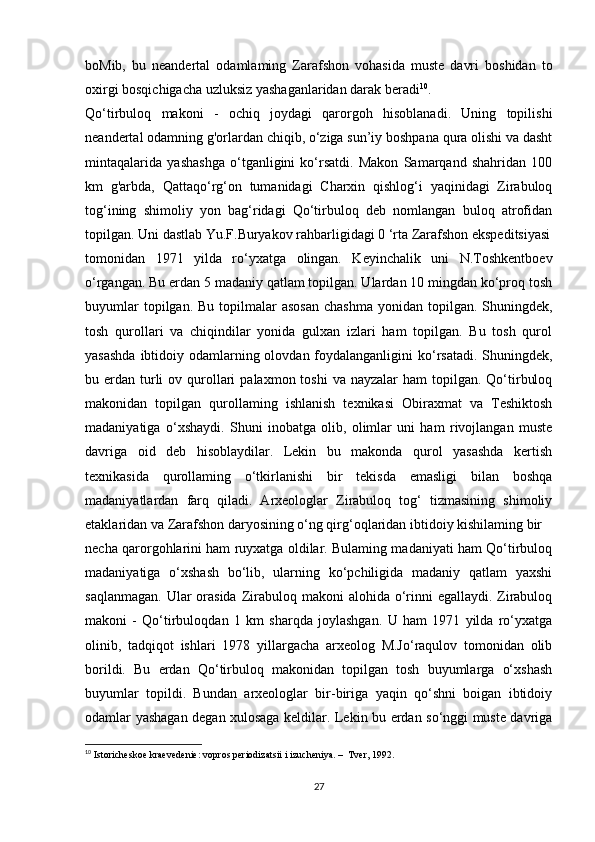 boMib,   bu   neandertal   odamlaming   Zarafshon   vohasida   muste   davri   boshidan   to
oxirgi bosqichigacha uzluksiz yashaganlaridan darak beradi 10
.
Qo‘tirbuloq   makoni   -   ochiq   joydagi   qarorgoh   hisoblanadi.   Uning   topilishi
neandertal odamning g'orlardan chiqib, o‘ziga sun’iy boshpana qura olishi va dasht
mintaqalarida   yashashga   o‘tganligini   ko‘rsatdi.   Makon   Samarqand   shahridan   100
km   g'arbda,   Qattaqo‘rg‘on   tumanidagi   Charxin   qishlog‘i   yaqinidagi   Zirabuloq
tog‘ining   shimoliy   yon   bag‘ridagi   Qo‘tirbuloq   deb   nomlangan   buloq   atrofidan
topilgan. Uni dastlab Yu.F.Buryakov rahbarligidagi 0 ‘rta Zarafshon ekspeditsiyasi
tomonidan   1971   yilda   ro‘yxatga   olingan.   Keyinchalik   uni   N.Toshkentboev
o‘rgangan. Bu erdan 5 madaniy qatlam topilgan. Ulardan 10 mingdan ko‘proq tosh
buyumlar   topilgan. Bu  topilmalar  asosan  chashma  yonidan  topilgan. Shuningdek,
tosh   qurollari   va   chiqindilar   yonida   gulxan   izlari   ham   topilgan.   Bu   tosh   qurol
yasashda  ibtidoiy odamlarning olovdan foydalanganligini  ko‘rsatadi. Shuningdek,
bu erdan  turli   ov qurollari   palaxmon toshi  va  nayzalar  ham  topilgan. Qo‘tirbuloq
makonidan   topilgan   qurollaming   ishlanish   texnikasi   Obiraxmat   va   Teshiktosh
madaniyatiga   o‘xshaydi.   Shuni   inobatga   olib,   olimlar   uni   ham   rivojlangan   muste
davriga   oid   deb   hisoblaydilar.   Lekin   bu   makonda   qurol   yasashda   kertish
texnikasida   qurollaming   o‘tkirlanishi   bir   tekisda   emasligi   bilan   boshqa
madaniyatlardan   farq   qiladi.   Arxeologlar   Zirabuloq   tog‘   tizmasining   shimoliy
etaklaridan va Zarafshon daryosining o‘ng qirg‘oqlaridan ibtidoiy kishilaming bir
necha qarorgohlarini ham ruyxatga oldilar. Bulaming madaniyati ham Qo‘tirbuloq
madaniyatiga   o‘xshash   bo‘lib,   ularning   ko‘pchiligida   madaniy   qatlam   yaxshi
saqlanmagan.  Ular  orasida  Zirabuloq makoni  alohida o‘rinni  egallaydi. Zirabuloq
makoni   -   Qo‘tirbuloqdan   1   km   sharqda   joylashgan.   U   ham   1971   yilda   ro‘yxatga
olinib,   tadqiqot   ishlari   1978   yillargacha   arxeolog   M.Jo‘raqulov   tomonidan   olib
borildi.   Bu   erdan   Qo‘tirbuloq   makonidan   topilgan   tosh   buyumlarga   o‘xshash
buyumlar   topildi.   Bundan   arxeologlar   bir-biriga   yaqin   qo‘shni   boigan   ibtidoiy
odamlar yashagan degan xulosaga keldilar. Lekin bu erdan so‘nggi muste davriga
10
  Istoricheskoe kraevedenie: vopros periodizatsii i izucheniya. –  Tver, 1992. 
27 