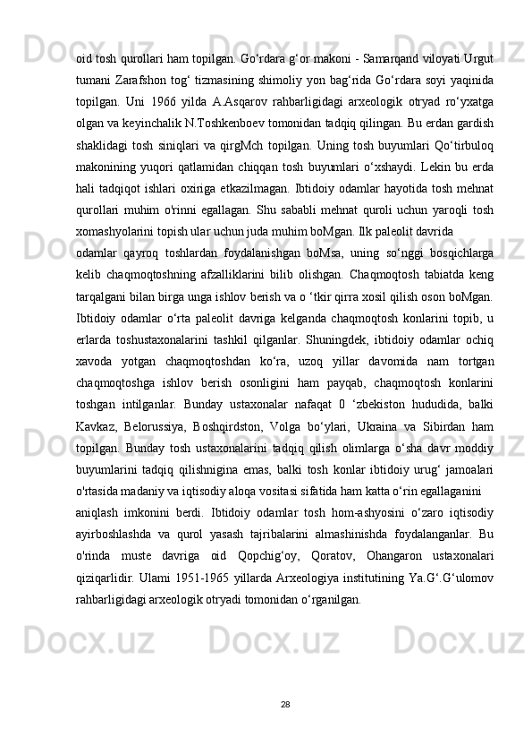 oid tosh qurollari ham topilgan. Go‘rdara g‘or makoni - Samarqand viloyati Urgut
tumani   Zarafshon   tog‘   tizmasining   shimoliy   yon  bag‘rida  Go‘rdara   soyi   yaqinida
topilgan.   Uni   1966   yilda   A.Asqarov   rahbarligidagi   arxeologik   otryad   ro‘yxatga
olgan va keyinchalik N.Toshkenboev tomonidan tadqiq qilingan. Bu erdan gardish
shaklidagi   tosh   siniqlari   va   qirgMch   topilgan.   Uning   tosh   buyumlari   Qo‘tirbuloq
makonining   yuqori   qatlamidan   chiqqan   tosh   buyumlari   o‘xshaydi.   Lekin   bu   erda
hali   tadqiqot   ishlari   oxiriga  etkazilmagan.   Ibtidoiy  odamlar   hayotida  tosh  mehnat
qurollari   muhim   o'rinni   egallagan.   Shu   sababli   mehnat   quroli   uchun   yaroqli   tosh
xomashyolarini topish ular uchun juda muhim boMgan. Ilk paleolit davrida
odamlar   qayroq   toshlardan   foydalanishgan   boMsa,   uning   so‘nggi   bosqichlarga
kelib   chaqmoqtoshning   afzalliklarini   bilib   olishgan.   Chaqmoqtosh   tabiatda   keng
tarqalgani bilan birga unga ishlov berish va o ‘tkir qirra xosil qilish oson boMgan.
Ibtidoiy   odamlar   o‘rta   paleolit   davriga   kelganda   chaqmoqtosh   konlarini   topib,   u
erlarda   toshustaxonalarini   tashkil   qilganlar.   Shuningdek,   ibtidoiy   odamlar   ochiq
xavoda   yotgan   chaqmoqtoshdan   ko‘ra,   uzoq   yillar   davomida   nam   tortgan
chaqmoqtoshga   ishlov   berish   osonligini   ham   payqab,   chaqmoqtosh   konlarini
toshgan   intilganlar.   Bunday   ustaxonalar   nafaqat   0   ‘zbekiston   hududida,   balki
Kavkaz,   Belorussiya,   Boshqirdston,   Volga   bo‘ylari,   Ukraina   va   Sibirdan   ham
topilgan.   Bunday   tosh   ustaxonalarini   tadqiq   qilish   olimlarga   o‘sha   davr   moddiy
buyumlarini   tadqiq   qilishnigina   emas,   balki   tosh   konlar   ibtidoiy   urug‘   jamoalari
o'rtasida madaniy va iqtisodiy aloqa vositasi sifatida ham katta o‘rin egallaganini
aniqlash   imkonini   berdi.   Ibtidoiy   odamlar   tosh   hom-ashyosini   o‘zaro   iqtisodiy
ayirboshlashda   va   qurol   yasash   tajribalarini   almashinishda   foydalanganlar.   Bu
o'rinda   muste   davriga   oid   Qopchig‘oy,   Qoratov,   Ohangaron   ustaxonalari
qiziqarlidir.  Ulami   1951-1965   yillarda   Arxeologiya  institutining   Ya.G‘.G‘ulomov
rahbarligidagi arxeologik otryadi tomonidan o‘rganilgan.
28 