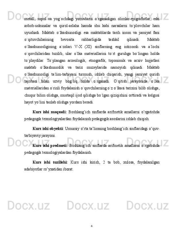 metall,   sopol   va   yog`ochdagi   yozuvlarni   o`rganadigan   olimlar-epigrafistlar,   eski
asbob-uskunalar   va   qurol-aslaha   hamda   shu   kabi   narsalarni   to`plovchilar   ham
uyushadi.   Maktab   o`lkashunosligi   esa   maktablarda   tarih   inson   va   jamiyat   fani
o`qituvchilarining   bevosita   rahbarligida   tashkil   qilinadi.   Maktab
o`lkashunosligining   a`zolari   V-X   (XI)   sinflarning   eng   intizomli   va   a`lochi
o`quvchilaridan   tuzilib,   ular   o`lka   materiallarini   to`rt   guruhga   bo`lingan   holda
to`playdilar.   To`plangan   arxeologik,   etnografik,   toponimik   va   arxiv   hujjatlari
maktab   o`lkashunoslik   va   tarix   muzeylarida   namoyish   qilinadi.   Maktab
o`lkashunosligi   ta`lim-tarbiyani   turmush,   ishlab   chiqarish,   yangi   jamiyat   qurish
tajribasi   bilan   uzviy   bog`liq   holda   o`rganadi.   O`qitish   jarayonida   o`lka
materiallaridan o`rinli foydalanish o`quvchilarning o`z o`lkasi tarixini bilib olishga,
chuqur bilim olishga, mustaqil ijod qilishga bo`lgan qiziqishini orttiradi va kelgusi
hayot yo`lini tanlab olishga yordam beradi.
Kurs   ishi   maqsadi:   Boshlang’ich   sinflarda   arifmetik   amallarni   o’rgatishda
pedagogik texnologiyalardan foydalanish pedagogik asoslarini ishlab chiqish.
Kurs ishi obyekti:   U mumiy o’rta ta’limning boshlang’ich sinflaridagi o’quv-
tarbiyaviy jarayoni . 
Kurs   ishi   predmeti:   B oshlang’ich   sinflarda   a rifmetik   amallarni   o’rgatishda
pedagogik texnologiyalardan foydalanish.
Kurs   ishi   tuzilishi:   Kurs   ishi   kirish,   2   ta   bob,   xulosa,   foydalanilgan
adabiyotlar ro’yxatidan iborat. 
4 