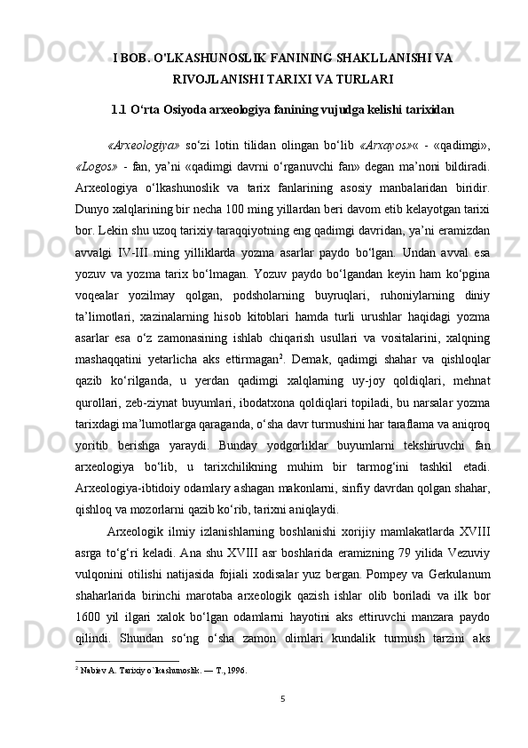 I BOB. O'LKASHUNOSLIK FANINING SHAKLLANISHI VA
RIVOJLANISHI TARIXI VA TURLARI
1.1  O‘rta Osiyoda arxeologiya fanining vujudga kelishi tarixidan
«Arxeologiya»   so‘zi   lotin   tilidan   olingan   bo‘lib   «Arxayos» «   -   «qadimgi»,
«Logos»   -   fan,   ya’ni   «qadimgi   davrni   o‘rganuvchi   fan»   degan   ma’noni   bildiradi.
Arxeologiya   o‘lkashunoslik   va   tarix   fanlarining   asosiy   manbalaridan   biridir.
Dunyo xalqlarining bir necha 100 ming yillardan beri davom etib kelayotgan tarixi
bor. Lekin shu uzoq tarixiy taraqqiyotning eng qadimgi davridan, ya’ni eramizdan
avvalgi   IV-III   ming   yilliklarda   yozma   asarlar   paydo   bo‘lgan.   Undan   avval   esa
yozuv   va   yozma   tarix   bo‘lmagan.   Yozuv   paydo   bo‘lgandan   keyin   ham   ko‘pgina
voqealar   yozilmay   qolgan,   podsholarning   buyruqlari,   ruhoniylarning   diniy
ta’limotlari,   xazinalarning   hisob   kitoblari   hamda   turli   urushlar   haqidagi   yozma
asarlar   esa   o‘z   zamonasining   ishlab   chiqarish   usullari   va   vositalarini,   xalqning
mashaqqatini   yetarlicha   aks   ettirmagan 2
.   Demak,   qadimgi   shahar   va   qishloqlar
qazib   ko‘rilganda,   u   yerdan   qadimgi   xalqlarning   uy-joy   qoldiqlari,   mehnat
qurollari, zeb-ziynat buyumlari, ibodatxona qoldiqlari topiladi, bu narsalar yozma
tarixdagi ma’lumotlarga qaraganda, o‘sha davr turmushini har taraflama va aniqroq
yoritib   berishga   yaraydi.   Bunday   yodgorliklar   buyumlarni   tekshiruvchi   fan
arxeologiya   bo‘lib,   u   tarixchilikning   muhim   bir   tarmog‘ini   tashkil   etadi.
Arxeologiya-ibtidoiy odamlary ashagan makonlarni, sinfiy davrdan qolgan shahar,
qishloq va mozorlarni qazib ko‘rib, tarixni aniqlaydi.
Arxeologik   ilmiy   izlanishlarning   boshlanishi   xorijiy   mamlakatlarda   XVIII
asrga   to‘g‘ri   keladi.   Ana   shu   XVIII   asr   boshlarida   eramizning   79   yilida   Vezuviy
vulqonini   otilishi   natijasida   fojiali   xodisalar   yuz   bergan.   Pompey   va   Gerkulanum
shaharlarida   birinchi   marotaba   arxeologik   qazish   ishlar   olib   boriladi   va   ilk   bor
1600   yil   ilgari   xalok   bo‘lgan   odamlarni   hayotini   aks   ettiruvchi   manzara   paydo
qilindi.   Shundan   so‘ng   o‘sha   zamon   olimlari   kundalik   turmush   tarzini   aks
2
  Nabiev A. Tarixiy o`lkashunoslik. — T., 1996.
5 