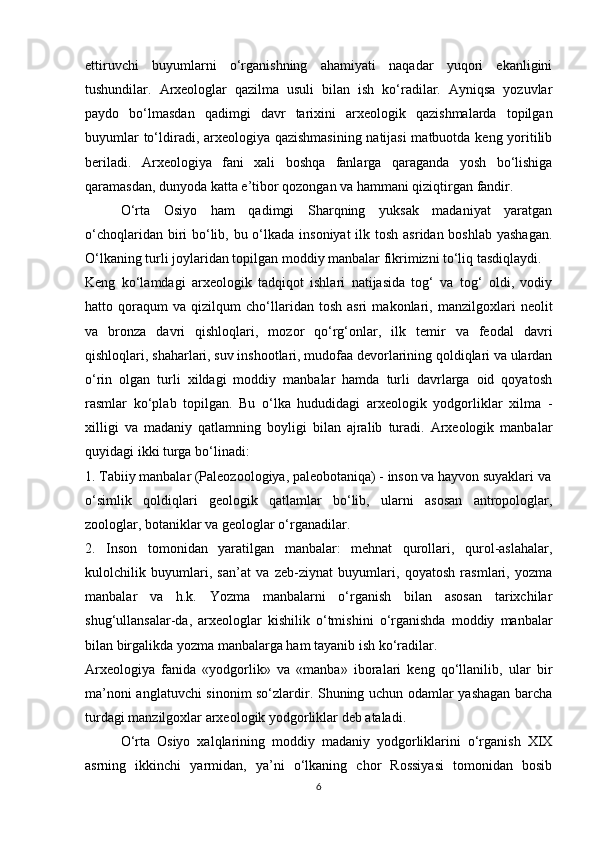 ettiruvchi   buyumlarni   o‘rganishning   ahamiyati   naqadar   yuqori   ekanligini
tushundilar.   Arxeologlar   qazilma   usuli   bilan   ish   ko‘radilar.   Ayniqsa   yozuvlar
paydo   bo‘lmasdan   qadimgi   davr   tarixini   arxeologik   qazishmalarda   topilgan
buyumlar to‘ldiradi, arxeologiya qazishmasining natijasi  matbuotda keng yoritilib
beriladi.   Arxeologiya   fani   xali   boshqa   fanlarga   qaraganda   yosh   bo‘lishiga
qaramasdan, dunyoda katta e’tibor qozongan va hammani qiziqtirgan fandir.
O‘rta   Osiyo   ham   qadimgi   Sharqning   yuksak   madaniyat   yaratgan
o‘choqlaridan biri  bo‘lib, bu o‘lkada insoniyat  ilk tosh asridan boshlab  yashagan.
O‘lkaning turli joylaridan topilgan moddiy manbalar fikrimizni to‘liq tasdiqlaydi.
Keng   ko‘lamdagi   arxeologik   tadqiqot   ishlari   natijasida   tog‘   va   tog‘   oldi,   vodiy
hatto   qoraqum   va   qizilqum   cho‘llaridan   tosh   asri   makonlari,   manzilgoxlari   neolit
va   bronza   davri   qishloqlari,   mozor   qo‘rg‘onlar,   ilk   temir   va   feodal   davri
qishloqlari, shaharlari, suv inshootlari, mudofaa devorlarining qoldiqlari va ulardan
o‘rin   olgan   turli   xildagi   moddiy   manbalar   hamda   turli   davrlarga   oid   qoyatosh
rasmlar   ko‘plab   topilgan.   Bu   o‘lka   hududidagi   arxeologik   yodgorliklar   xilma   -
xilligi   va   madaniy   qatlamning   boyligi   bilan   ajralib   turadi.   Arxeologik   manbalar
quyidagi ikki turga bo‘linadi:
1. Tabiiy manbalar (Paleozoologiya, paleobotaniqa) - inson va hayvon suyaklari va
o‘simlik   qoldiqlari   geologik   qatlamlar   bo‘lib,   ularni   asosan   antropologlar,
zoologlar, botaniklar va geologlar o‘rganadilar. 
2.   Inson   tomonidan   yaratilgan   manbalar:   mehnat   qurollari,   qurol-aslahalar,
kulolchilik   buyumlari,   san’at   va   zeb-ziynat   buyumlari,   qoyatosh   rasmlari,   yozma
manbalar   va   h.k.   Yozma   manbalarni   o‘rganish   bilan   asosan   tarixchilar
shug‘ullansalar-da,   arxeologlar   kishilik   o‘tmishini   o‘rganishda   moddiy   manbalar
bilan birgalikda yozma manbalarga ham tayanib ish ko‘radilar.
Arxeologiya   fanida   «yodgorlik»   va   «manba»   iboralari   keng   qo‘llanilib,   ular   bir
ma’noni anglatuvchi sinonim so‘zlardir. Shuning uchun odamlar yashagan barcha
turdagi manzilgoxlar arxeologik yodgorliklar deb ataladi.
O‘rta   Osiyo   xalqlarining   moddiy   madaniy   yodgorliklarini   o‘rganish   XIX
asrning   ikkinchi   yarmidan,   ya’ni   o‘lkaning   chor   Rossiyasi   tomonidan   bosib
6 