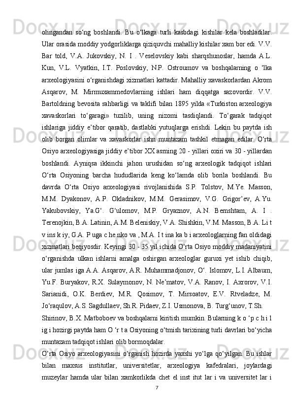 olingandan   so‘ng   boshlandi.   Bu   o‘lkaga   turli   kasbdagi   kishilar   kela   boshladilar.
Ular orasida moddiy yodgorliklarga qiziquvchi mahalliy kishilar xam bor edi. V.V.
Bar   told,   V.A.   Jukovskiy,   N.   I   .   Veselovskiy   kabi   sharqshunoslar,   hamda   A.L.
Kun,   V.L.   Vyatkin,   I.T.   Poslovskiy,   N.P.   Ostroumov   va   boshqalarning   o   ‘lka
arxeologiyasini o‘rganishdagi xizmatlari kattadir. Mahalliy xavaskorlardan Akrom
Asqarov,   M.   Mirmuxammedovlarning   ishlari   ham   diqqatga   sazovordir.   V.V.
Bartoldning bevosita rahbarligi va taklifi bilan 1895 yilda «Turkiston arxeologiya
xavaskorlari   to‘garagi»   tuzilib,   uning   nizomi   tasdiqlandi.   To‘garak   tadqiqot
ishlariga   jiddiy   e’tibor   qaratib,   dastlabki   yutuqlarga   erishdi.   Lekin   bu   paytda   ish
olib   borgan   olimlar   va   xavaskorlar   ishn   muntazam   tashkil   etmagan   edilar.   O‘rta
Osiyo arxeologiyasiga jiddiy e’tibor XX asrning 20 - yillari oxiri va 30 - yillardan
boshlandi.   Ayniqsa   ikkinchi   jahon   urushidan   so‘ng   arxeologik   tadqiqot   ishlari
O‘rta   Osiyoning   barcha   hududlarida   keng   ko‘lamda   olib   borila   boshlandi.   Bu
davrda   O‘rta   Osiyo   arxeologiyasi   rivojlanishida   S.P.   Tolstov,   M.Ye.   Masson,
M.M.   Dyakonov,   A.P.   Okladnikov,   M.M.   Gerasimov,   V.G.   Grigor’ev,   A.Yu.
Yakubovskiy,   Ya.G‘.   G‘ulomov,   M.P.   Gryaznov,   A.N.   Bernshtam,   A.   I   .
Terenojkin, B.A. Latinin, A.M. Beleniskiy, V.A. Shishkin, V.M. Masson, B.A. Li t
v ins k iy, G.A. P uga c he nko va , M.A. I t ina ka b i arxeologlarning fan oldidagi
xizmatlari beqiyosdir. Keyingi 30 - 35 yil ichida O‘rta Osiyo moddiy madaniyatini
o‘rganishda   ulkan   ishlarni   amalga   oshirgan   arxeologlar   guruxi   yet   ishib   chiqib,
ular jumlas iga A.A. Asqarov, A.R. Muhammadjonov, O‘. Islomov, L.I. Albaum,
Yu.F.   Buryakov,   R.X.   Sulaymonov,   N.   Ne’matov,   V.A.   Ranov,   I.   Axrorov,   V.I.
Sarianidi,   O.K.   Berdiev,   M.R.   Qosimov,   T.   Mirsoatov,   E.V.   Rtveladze,   M.
Jo‘raqulov, A.S. Sagdullaev, Sh.R. Pidaev, Z.I. Usmonova, B. Turg‘unov, T.Sh.
Shirinov, B.X. Matboboev va boshqalarni kiritish mumkin. Bularning k o ‘p c h i l
ig i hozirgi paytda ham O ‘r t a Osiyoning o‘tmish tarixining turli davrlari bo‘yicha
muntazam tadqiqot ishlari olib bormoqdalar.
O‘rta   Osiyo   arxeologiyasini   o‘rganish   hozirda   yaxshi   yo‘lga   qo‘yilgan.   Bu   ishlar
bilan   maxsus   institutlar,   universitetlar,   arxeologiya   kafedralari,   joylardagi
muzeylar   hamda   ular   bilan   xamkorlikda   chet   el   inst   itut   lar   i   va   universitet   lar   i
7 