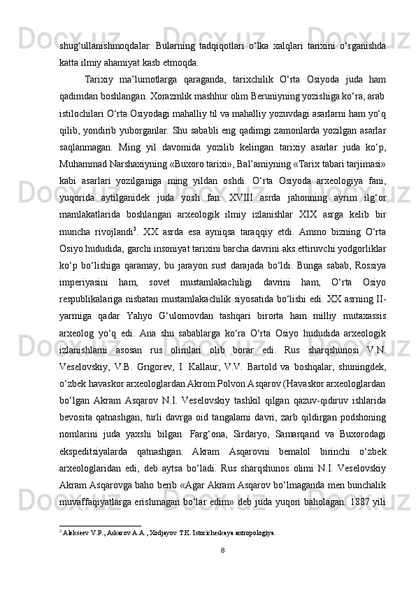 shug‘ullanishmoqdalar.   Bularning   tadqiqotlari   o‘lka   xalqlari   tarixini   o‘rganishda
katta ilmiy ahamiyat kasb etmoqda.
Tarixiy   ma’lumotlarga   qaraganda,   tarixchilik   O‘rta   Osiyoda   juda   ham
qadimdan boshlangan. Xorazmlik mashhur olim Beruniyning yozishiga ko‘ra, arab
istilochilari O‘rta Osiyodagi mahalliy til va mahalliy yozuvdagi asarlarni ham yo‘q
qilib, yondirib yuborganlar. Shu sababli eng qadimgi zamonlarda yozilgan asarlar
saqlanmagan.   Ming   yil   davomida   yozilib   kelingan   tarixiy   asarlar   juda   ko‘p,
Muhammad Narshaxiyning «Buxoro tarixi», Bal’amiyning «Tarix tabari tarjimasi»
kabi   asarlari   yozilganiga   ming   yildan   oshdi.   O‘rta   Osiyoda   arxeologiya   fani,
yuqorida   aytilganidek   juda   yosh   fan.   XVIII   asrda   jahonning   ayrim   ilg‘or
mamlakatlarida   boshlangan   arxeologik   ilmiy   izlanishlar   XIX   asrga   kelib   bir
muncha   rivojlandi 3
.   XX   asrda   esa   ayniqsa   taraqqiy   etdi.   Ammo   bizning   O‘rta
Osiyo hududida, garchi insoniyat tarixini barcha davrini aks ettiruvchi yodgorliklar
ko‘p   bo‘lishiga   qaramay,   bu   jarayon   sust   darajada   bo‘ldi.   Bunga   sabab,   Rossiya
imperiyasini   ham,   sovet   mustamlakachiligi   davrini   ham,   O‘rta   Osiyo
respublikalariga nisbatan mustamlakachilik siyosatida bo‘lishi edi. XX asrning II-
yarmiga   qadar   Yahyo   G‘ulomovdan   tashqari   birorta   ham   milliy   mutaxassis
arxeolog   yo‘q   edi.   Ana   shu   sabablarga   ko‘ra   O‘rta   Osiyo   hududida   arxeologik
izlanishlarni   asosan   rus   olimlari   olib   borar   edi.   Rus   sharqshunosi   V.N.
Veselovskiy,   V.B.   Grigorev,   I.   Kallaur,   V.V.   Bartold   va   boshqalar,   shuningdek,
o‘zbek havaskor arxeologlardan Akrom Polvon Asqarov (Havaskor arxeologlardan
bo‘lgan   Akram   Asqarov   N.I.   Veselovskiy   tashkil   qilgan   qazuv-qidiruv   ishlarida
bevosita   qatnashgan,   turli   davrga   oid   tangalarni   davri,   zarb   qildirgan   podshoning
nomlarini   juda   yaxshi   bilgan.   Farg‘ona,   Sirdaryo,   Samarqand   va   Buxorodagi
ekspeditsiyalarda   qatnashgan.   Akram   Asqarovni   bemalol   birinchi   o‘zbek
arxeologlaridan   edi,   deb   aytsa   bo‘ladi.   Rus   sharqshunos   olimi   N.I.   Veselovskiy
Akram Asqarovga baho berib «Agar Akram Asqarov bo‘lmaganda men bunchalik
muvaffaqiyatlarga erishmagan bo‘lar edim» deb juda yuqori  baholagan. 1887 yili
3
  Alekseev V.P., Askarov A.A., Xodjayov T.K. Istoricheskaya antropologiya.
8 