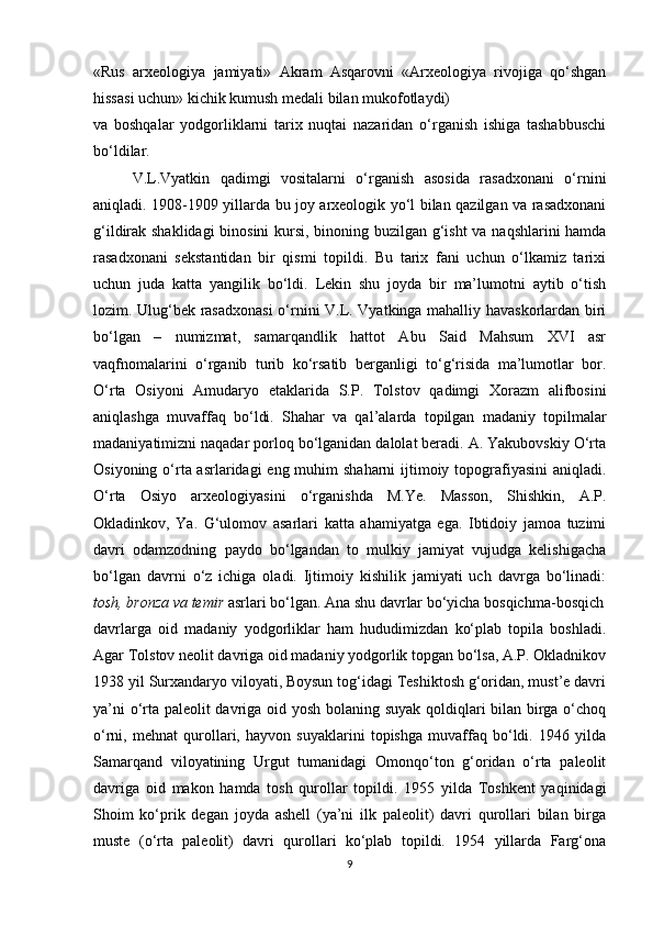 «Rus   arxeologiya   jamiyati»   Akram   Asqarovni   «Arxeologiya   rivojiga   qo‘shgan
hissasi uchun» kichik kumush medali bilan mukofotlaydi)
va   boshqalar   yodgorliklarni   tarix   nuqtai   nazaridan   o‘rganish   ishiga   tashabbuschi
bo‘ldilar.
V.L.Vyatkin   qadimgi   vositalarni   o‘rganish   asosida   rasadxonani   o‘rnini
aniqladi. 1908-1909 yillarda bu joy arxeologik yo‘l bilan qazilgan va rasadxonani
g‘ildirak shaklidagi  binosini  kursi, binoning buzilgan g‘isht  va naqshlarini hamda
rasadxonani   sekstantidan   bir   qismi   topildi.   Bu   tarix   fani   uchun   o‘lkamiz   tarixi
uchun   juda   katta   yangilik   bo‘ldi.   Lekin   shu   joyda   bir   ma’lumotni   aytib   o‘tish
lozim. Ulug‘bek rasadxonasi  o‘rnini V.L. Vyatkinga mahalliy havaskorlardan biri
bo‘lgan   –   numizmat,   samarqandlik   hattot   Abu   Said   Mahsum   XVI   asr
vaqfnomalarini   o‘rganib   turib   ko‘rsatib   berganligi   to‘g‘risida   ma’lumotlar   bor.
O‘rta   Osiyoni   Amudaryo   etaklarida   S.P.   Tolstov   qadimgi   Xorazm   alifbosini
aniqlashga   muvaffaq   bo‘ldi.   Shahar   va   qal’alarda   topilgan   madaniy   topilmalar
madaniyatimizni naqadar porloq bo‘lganidan dalolat beradi. A. Yakubovskiy O‘rta
Osiyoning o‘rta asrlaridagi  eng muhim  shaharni  ijtimoiy topografiyasini  aniqladi.
O‘rta   Osiyo   arxeologiyasini   o‘rganishda   M.Ye.   Masson,   Shishkin,   A.P.
Okladinkov,   Ya.   G‘ulomov   asarlari   katta   ahamiyatga   ega.   Ibtidoiy   jamoa   tuzimi
davri   odamzodning   paydo   bo‘lgandan   to   mulkiy   jamiyat   vujudga   kelishigacha
bo‘lgan   davrni   o‘z   ichiga   oladi.   Ijtimoiy   kishilik   jamiyati   uch   davrga   bo‘linadi:
tosh, bronza va temir  asrlari bo‘lgan. Ana shu davrlar bo‘yicha bosqichma-bosqich
davrlarga   oid   madaniy   yodgorliklar   ham   hududimizdan   ko‘plab   topila   boshladi.
Agar Tolstov neolit davriga oid madaniy yodgorlik topgan bo‘lsa, A.P. Okladnikov
1938 yil Surxandaryo viloyati, Boysun tog‘idagi Teshiktosh g‘oridan, must’e davri
ya’ni o‘rta paleolit davriga oid yosh bolaning suyak qoldiqlari bilan birga o‘choq
o‘rni,   mehnat   qurollari,   hayvon   suyaklarini   topishga   muvaffaq   bo‘ldi.   1946   yilda
Samarqand   viloyatining   Urgut   tumanidagi   Omonqo‘ton   g‘oridan   o‘rta   paleolit
davriga   oid   makon   hamda   tosh   qurollar   topildi.   1955   yilda   Toshkent   yaqinidagi
Shoim   ko‘prik   degan   joyda   ashell   (ya’ni   ilk   paleolit)   davri   qurollari   bilan   birga
muste   (o‘rta   paleolit)   davri   qurollari   ko‘plab   topildi.   1954   yillarda   Farg‘ona
9 