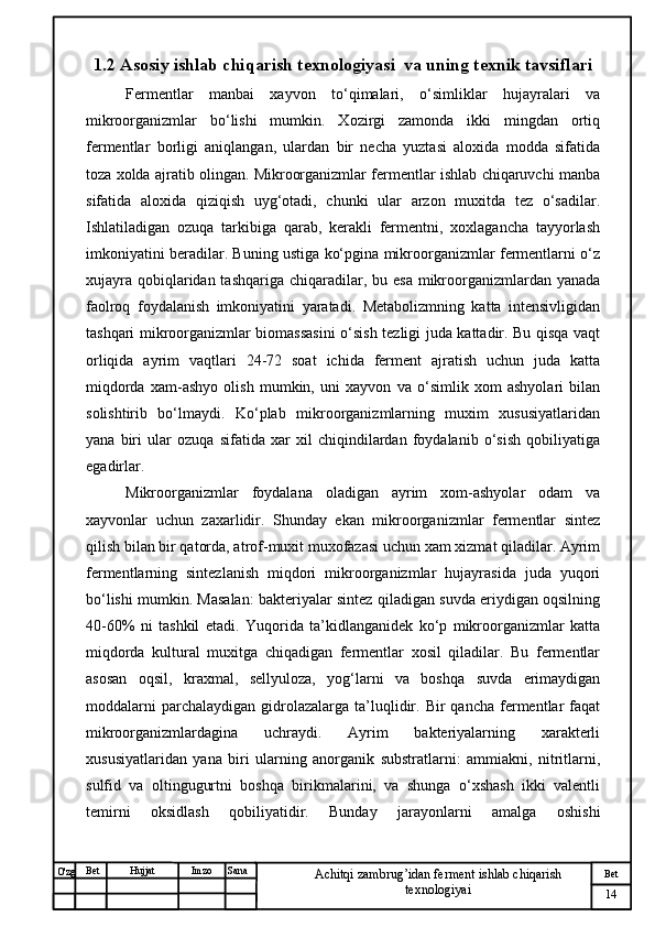 № Хужжат
Изм
14Bet
Achitqi zambrug’idan ferment ishlab chiqarish 
texnologiyaiSanaImzoBet
Hujjat
O'zg 1.2  Asosiy ishlab chiqarish texnologiyasi  va uning texnik tavsiflari
Fermentlar   manbai   xayvon   to‘qimalari,   o‘simliklar   hujayralari   va
mikroorganizmlar   bo‘lishi   mumkin.   Xozirgi   zamonda   ikki   mingdan   ortiq
fermentlar   borligi   aniqlangan,   ulardan   bir   necha   yuztasi   aloxida   modda   sifatida
toza xolda ajratib olingan. Mikroorganizmlar fermentlar ishlab chiqaruvchi manba
sifatida   aloxida   qiziqish   uyg‘otadi,   chunki   ular   arzon   muxitda   tez   o‘sadilar.
Ishlatiladigan   ozuqa   tarkibiga   qarab,   kerakli   fermentni,   xoxlagancha   tayyorlash
imkoniyatini beradilar. Buning ustiga ko‘pgina mikroorganizmlar fermentlarni o‘z
xujayra  qobiqlaridan tashqariga  chiqaradilar, bu esa  mikroorganizmlardan yanada
faolroq   foydalanish   imkoniyatini   yaratadi.   Metabolizmning   katta   intensivligidan
tashqari mikroorganizmlar biomassasini o‘sish tezligi juda kattadir. Bu qisqa vaqt
orliqida   ayrim   vaqtlari   24-72   soat   ichida   ferment   ajratish   uchun   juda   katta
miqdorda   xam-ashyo   olish   mumkin,   uni   xayvon   va   o‘simlik   xom   ashyolari   bilan
solishtirib   bo‘lmaydi.   Ko‘plab   mikroorganizmlarning   muxim   xususiyatlaridan
yana   biri   ular   ozuqa   sifatida   xar   xil   chiqindilardan   foydalanib   o‘sish   qobiliyatiga
egadirlar.
Mikroorganizmlar   foydalana   oladigan   ayrim   xom-ashyolar   odam   va
xayvonlar   uchun   zaxarlidir.   Shunday   ekan   mikroorganizmlar   fermentlar   sintez
qilish bilan bir qatorda, atrof-muxit muxofazasi uchun xam xizmat qiladilar. Ayrim
fermentlarning   sintezlanish   miqdori   mikroorganizmlar   hujayrasida   juda   yuqori
bo‘lishi mumkin. Masalan: bakteriyalar sintez qiladigan suvda eriydigan oqsilning
40-60%   ni   tashkil   etadi.   Yuqorida   ta’kidlanganidek   ko‘p   mikroorganizmlar   katta
miqdorda   kultural   muxitga   chiqadigan   fermentlar   xosil   qiladilar.   Bu   fermentlar
asosan   oqsil,   kraxmal,   sellyuloza,   yog‘larni   va   boshqa   suvda   erimaydigan
moddalarni  parchalaydigan   gidrolazalarga  ta’luqlidir.  Bir  qancha   fermentlar   faqat
mikroorganizmlardagina   uchraydi.   Ayrim   bakteriyalarning   xarakterli
xususiyatlaridan   yana   biri   ularning   anorganik   substratlarni:   ammiakni,   nitritlarni,
sulfid   va   oltingugurtni   boshqa   birikmalarini,   va   shunga   o‘xshash   ikki   valentli
temirni   oksidlash   qobiliyatidir.   Bunday   jarayonlarni   amalga   oshishi 