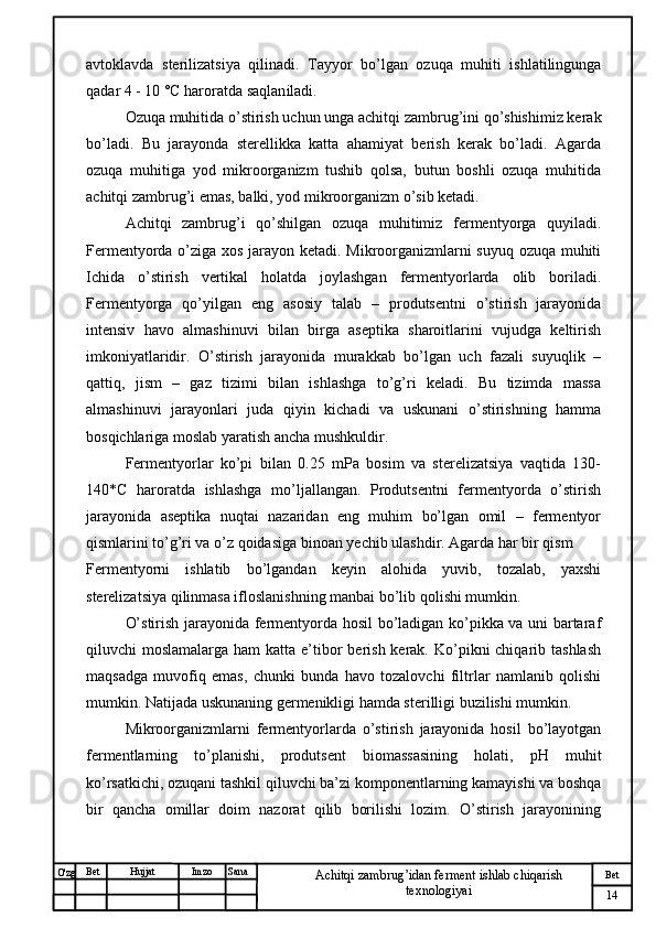 № Хужжат
Изм
14Bet
Achitqi zambrug’idan ferment ishlab chiqarish 
texnologiyaiSanaImzoBet
Hujjat
O'zg avtoklavda   sterilizatsiya   qilinadi.   Tayyor   bo’lgan   ozuqa   muhiti   ishlatilingunga
qadar  4 - 10 °C haroratda saqlan iladi. 
Ozuqa muhitida o’stirish uchun unga achitqi zambrug’ini qo’shishimiz kerak
bo’ladi.   Bu   jarayonda   sterellikka   katta   ahamiyat   berish   kerak   bo’ladi.   Agarda
ozuqa   muhitiga   yod   mikroorganizm   tushib   qolsa,   butun   boshli   ozuqa   muhitida
achitqi zambrug’i emas, balki, yod mikroorganizm o’sib ketadi.
Achitqi   zambrug’i   qo’shilgan   ozuqa   muhitimiz   fermentyorga   quyiladi.
Fermentyorda o’ziga xos jarayon ketadi. Mikroorganizmlarni suyuq ozuqa muhiti
Ichida   o’stirish   vertikal   holatda   joylashgan   fermentyorlarda   olib   boriladi.
Fermentyorga   qo’yilgan   eng   asosiy   talab   –   produtsentni   o’stirish   jarayonida
intensiv   havo   almashinuvi   bilan   birga   aseptika   sharoitlarini   vujudga   keltirish
imkoniyatlaridir.   O’stirish   jarayonida   murakkab   bo’lgan   uch   fazali   suyuqlik   –
qattiq,   jism   –   gaz   tizimi   bilan   ishlashga   to’g’ri   keladi.   Bu   tizimda   massa
almashinuvi   jarayonlari   juda   qiyin   kichadi   va   uskunani   o’stirishning   hamma
bosqichlariga moslab yaratish ancha mushkuldir.
Fermentyorlar   ko’pi   bilan   0.25   mPa   bosim   va   sterelizatsiya   vaqtida   130-
140*C   haroratda   ishlashga   mo’ljallangan.   Produtsentni   fermentyorda   o’stirish
jarayonida   aseptika   nuqtai   nazaridan   eng   muhim   bo’lgan   omil   –   fermentyor
qismlarini to’g’ri va o’z qoidasiga binoan yechib ulashdir. Agarda har bir qism
Fermentyorni   ishlatib   bo’lgandan   keyin   alohida   yuvib,   tozalab,   yaxshi
sterelizatsiya qilinmasa ifloslanishning manbai bo’lib qolishi mumkin.
O’stirish jarayonida fermentyorda hosil bo’ladigan ko’pikka va uni bartaraf
qiluvchi  moslamalarga ham  katta e’tibor  berish  kerak.  Ko’pikni  chiqarib tashlash
maqsadga   muvofiq   emas,   chunki   bunda   havo   tozalovchi   filtrlar   namlanib   qolishi
mumkin. Natijada uskunaning germenikligi hamda sterilligi buzilishi mumkin.
Mikroorganizmlarni   fermentyorlarda   o’stirish   jarayonida   hosil   bo’layotgan
fermentlarning   to’planishi,   produtsent   biomassasining   holati,   pH   muhit
ko’rsatkichi, ozuqani tashkil qiluvchi ba’zi komponentlarning kamayishi va boshqa
bir   qancha   omillar   doim   nazorat   qilib   borilishi   lozim.   O’stirish   jarayonining