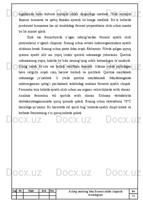 № Хужжат
Изм
14Bet
Achitqi zambrug’idan ferment ishlab chiqarish 
texnologiyaiSanaImzoBet
Hujjat
O'zg tugallanishi   bilan   kultural   suyuqlik   ishlab   chiqarishga   uzatiladi.   Yoki   suyuqlik
fazasini   biomassa   va   qattiq   fazadan   ajratish   bo’limiga   uzatiladi.   Ba’zi   hollarda
produtsent biomassasi har xil tozalikdagi ferment preparatlarini olish uchun manba
bo’lib xizmat qiladi. 
Endi   esa   fermnetyorda   o’sgan   zabrug’lardan   ferment   ajratib   olish
jarayonlarini o’rganib chiqamiz. Buning uchun avvalo mikroorganizmlarni ajratib
olishimiz kerak. Buning uchun  paxta doka  orqali filtrlaymiz. Filtrda qolgan quyuq
qismini   ajratib   olib   uni   yopiq   lentali   quritish   uskunasiga   yuboramiz.   Quritish
uskunasining   yopiq   holatda   bo’lishi   zamrug’ning   uchib   ketmasligini   ta’minlaydi.
Uning   lentali   bo’ishi   esa   tashish   vazifasini   bajaradi.   Uskuna   ostida   joylashgan
havo   isitgichi   orqali   issiq   harorat   beriladi   va   quritiladi.   Quritma   maydalash
uskunasiga   jo’natiladi.   U   yerda   quritma   maydalanadi.   Maydalanganda
mikroorganizm   qobig’i   parchalanib   tarkibidagi   amilaza   fermenti   ajralib   chiqadi.
Fermentni toza holatda ajratib olish uchun uni organic erituvchilarda eritib olamiz.
Amilaza   fermentini   etil   spirtida   eritib   olamiz.   Eritmani   ekstraktorda
ekstraksiyalaganimizada   quruq   qismida   qoladi.   Buning   uchun   ekstraktorni   78*C
haroratga qo’yamiz. Bu haroratda etil spiriti bug’ holatida ajralib chiqib ketadi va
kolbada fermentning o’zi quruq holatda qoladi. 