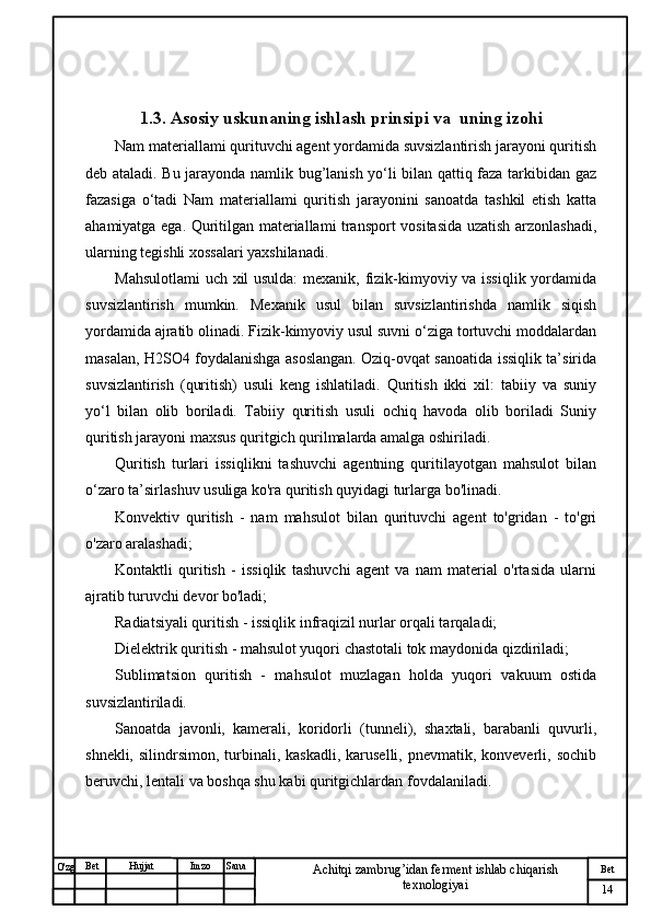 № Хужжат
Изм
14Bet
Achitqi zambrug’idan ferment ishlab chiqarish 
texnologiyaiSanaImzoBet
Hujjat
O'zg 1.3.  Asosiy uskunaning ishlash prinsipi va  uning izo h i
Nam materiallami qurituvchi agent yordamida suvsizlantirish jarayoni quritish
deb ataladi. Bu jarayonda namlik bug’lanish yo‘li bilan qattiq faza tarkibidan gaz
fazasiga   o‘tadi   Nam   materiallami   quritish   jarayonini   sanoatda   tashkil   etish   katta
ahamiyatga ega. Quritilgan materiallami transport vositasida uzatish arzonlashadi,
ularning tegishli xossalari yaxshilanadi.  
Mahsulotlami  uch xil usulda:  mexanik, fizik-kimyoviy va issiqlik yordamida
suvsizlantirish   mumkin.   Mexanik   usul   bilan   suvsizlantirishda   namlik   siqish
yordamida ajratib olinadi. Fizik-kimyoviy usul suvni o‘ziga tortuvchi moddalardan
masalan, H2SO4 foydalanishga asoslangan. Oziq-ovqat sanoatida issiqlik ta’sirida
suvsizlantirish   (quritish)   usuli   keng   ishlatiladi.   Quritish   ikki   xil:   tabiiy   va   suniy
yo‘l   bilan   olib   boriladi.   Tabiiy   quritish   usuli   ochiq   havoda   olib   boriladi   Suniy
quritish jarayoni maxsus quritgich qurilmalarda amalga oshiriladi.
Quritish   turlari   issiqlikni   tashuvchi   agentning   quritilayotgan   mahsulot   bilan
o‘zaro ta’sirlashuv usuliga ko'ra quritish quyidagi turlarga bo'linadi. 
Konvektiv   quritish   -   nam   mahsulot   bilan   qurituvchi   agent   to'gridan   -   to'gri
o'zaro aralashadi; 
Kontaktli   quritish   -   issiqlik   tashuvchi   agent   va   nam   material   o'rtasida   ularni
ajratib turuvchi devor bo'ladi;
Radiatsiyali quritish - issiqlik infraqizil nurlar orqali tarqaladi; 
Dielektrik quritish - mahsulot yuqori chastotali tok maydonida qizdiriladi; 
Sublimatsion   quritish   -   mahsulot   muzlagan   holda   yuqori   vakuum   ostida
suvsizlantiriladi.
Sanoatda   javonli,   kamerali,   koridorli   (tunneli),   shaxtali,   barabanli   quvurli,
shnekli,  silindrsimon, turbinali, kaskadli,   karuselli,  pnevmatik,  konveverli, sochib
beruvchi, lentali va boshqa shu kabi quritgichlardan fovdalaniladi. 