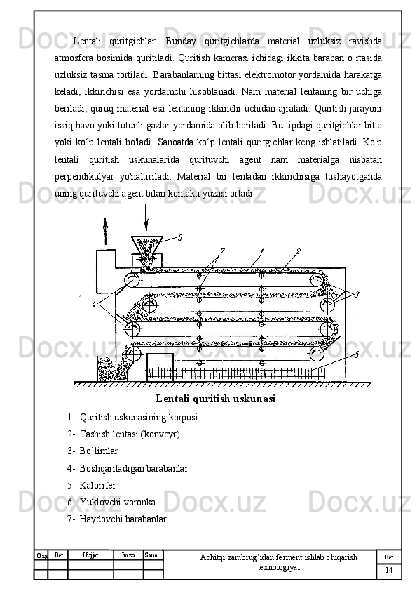 № Хужжат
Изм
14Bet
Achitqi zambrug’idan ferment ishlab chiqarish 
texnologiyaiSanaImzoBet
Hujjat
O'zg Lentali   quritgichlar.   Bunday   quritgichlarda   material   uzluksiz   ravishda
atmosfera bosimida quritiladi.  Quritish kamerasi  ichidagi  ikkita baraban o rtasida
uzluksiz tasma tortiladi. Barabanlarning bittasi  elektromotor yordamida harakatga
keladi,   ikkinchisi   esa   yordamchi   hisoblanadi.   Nam   material   lentaning   bir   uchiga
beriladi,   quruq  material   esa   lentaning  ikkinchi   uchidan  ajraladi.   Quritish   jarayoni
issiq havo yoki tutunli gazlar yordamida olib boriladi. Bu tipdagi quritgichlar bitta
yoki   ko‘p   lentali   bo'ladi.   Sanoatda   ko‘p   lentali   quritgichlar   keng   ishlatiladi.   Ko'p
lentali   quritish   uskunalarida   qurituvchi   agent   nam   materialga   nisbatan
perpendikulyar   yo'naltiriladi.   Material   bir   lentadan   ikkinchisiga   tushayotganda
uning qurituvchi agent bilan kontakti yuzasi ortadi. 
Lentali quritish uskunasi
1- Quritish uskunasining korpusi
2- Tashish lentasi (konveyr)
3- Bo’limlar
4- Boshqariladigan barabanlar
5- Kalorifer 
6- Yuklovchi voronka
7- Haydovchi barabanlar 