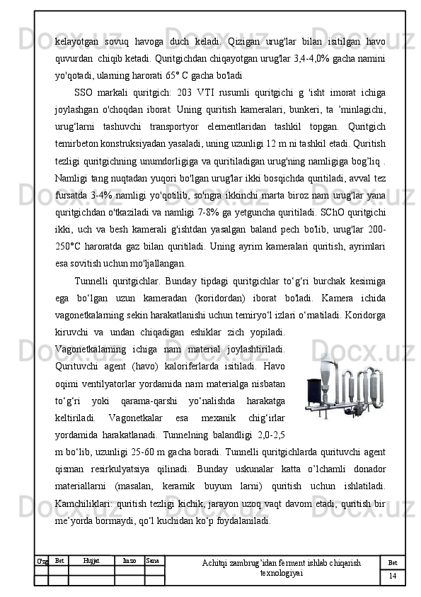 № Хужжат
Изм
14Bet
Achitqi zambrug’idan ferment ishlab chiqarish 
texnologiyaiSanaImzoBet
Hujjat
O'zg kelayotgan   sovuq   havoga   duch   keladi.   Qizigan   urug'lar   bilan   isitilgan   havo
quvurdan  chiqib ketadi. Quritgichdan chiqayotgan urug'lar 3,4-4,0% gacha namini
yo'qotadi, ularning harorati 65°  С  gacha bo'ladi
SSO   markali   quritgich:   203   VTI   rusumli   quritgichi   g   'isht   imorat   ichiga
joylashgan   o'choqdan   iborat.   Uning   quritish   kameralari,   bunkeri,   ta   ’minlagichi,
urug‘larni   tashuvchi   transportyor   elementlaridan   tashkil   topgan.   Quritgich
temirbeton konstruksiyadan yasaladi, uning uzunligi 12 m ni tashkil etadi. Quritish
tezligi quritgichning unumdorligiga va quritiladigan urug'ning namligiga bog’liq .
Namligi tang nuqtadan yuqori bo'lgan urug'lar ikki bosqichda quritiladi, avval tez
fursatda   3-4%   namligi   yo'qotilib,   so'ngra   ikkinchi   marta   biroz   nam   urug'lar   yana
quritgichdan o'tkaziladi va namligi 7-8% ga yetguncha quritiladi. SChO quritgichi
ikki,   uch   va   besh   kamerali   g'ishtdan   yasalgan   baland   pech   bo'lib,   urug'lar   200-
250°C   haroratda   gaz   bilan   quritiladi.   Uning   ayrim   kameralari   quritish,   ayrimlari
esa sovitish uchun mo'ljallangan. 
Tunnelli   quritgichlar.   Bunday   tipdagi   quritgichlar   to‘g‘ri   burchak   kesimiga
ega   bo‘lgan   uzun   kameradan   (koridordan)   iborat   bo'ladi.   Kamera   ichida
vagonetkalarning sekin harakatlanishi uchun temiryo‘l izlari o‘rnatiladi. Koridorga
kiruvchi   va   undan   chiqadigan   eshiklar   zich   yopiladi.
Vagonetkalarning   ichiga   nam   material   joylashtiriladi.
Qurituvchi   agent   (havo)   kaloriferlarda   isitiladi.   Havo
oqimi   ventilyatorlar   yordamida   nam   materialga   nisbatan
to‘g‘ri   yoki   qarama-qarshi   yo‘nalishda   harakatga
keltiriladi.   Vagonetkalar   esa   mexanik   chig‘irlar
yordamida   harakatlanadi.   Tunnelning   balandligi   2,0-2,5
m bo‘lib, uzunligi 25-60 m gacha boradi. Tunnelli quritgichlarda qurituvchi agent
qisman   resirkulyatsiya   qilinadi.   Bunday   uskunalar   katta   o’lchamli   donador
materiallarni   (masalan,   keramik   buyum   larni)   quritish   uchun   ishlatiladi.
Kamchiliklari:  quritish tezligi  kichik, jarayon uzoq vaqt  davom  etadi,  quritish bir
me’yorda bormaydi, qo‘l kuchidan ko‘p foydalaniladi. 