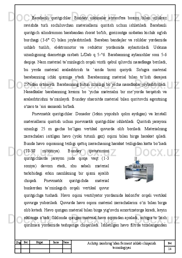 № Хужжат
Изм
14Bet
Achitqi zambrug’idan ferment ishlab chiqarish 
texnologiyaiSanaImzoBet
Hujjat
O'zg Barabanli   quritgichlar.   Bunday   uskunalar   atmosfera   bosimi   bilan   uzluksiz
ravishda   turli   sochiluvchan   materiallarni   quritish   uchun   ishlatiladi.   Barabanli
quritgich   silindrsimon   barabandan   iborat   bo'lib,   gorizontga   nisbatan   kichik   og'ish
burchagi   (3-6°   C)   bilan   joylashtiriladi.   Baraban   bandajlar   va   roliklar   yordamida
ushlab   turilib,   elektromotor   va   reduktor   yordamida   aylantiriladi.   Uskuna
uzunligining   diametriga   nisbati   L/Dab   q   5-^6.   Barabanning   aylanishlar   soni   5-6
daqiqa. Nam material ta’minlagich orqali vintli qabul qiluvchi nasadkaga beriladi,
bu   yerda   material   aralashtirish   ta   ’sirida   biroz   quriydi.   So'ngra   material
barabanning   ichki   qismiga   o'tadi.   Barabanning   material   bilan   to‘lish   darajasi
25%dan ortmaydi. Barabanning butun uzunligi bo‘yicha nasadkalar joylashtiriladi.
Nasadkalar   barabanning   kesimi   bo   ‘yicha   materialni   bir   me’yorda   tarqatish   va
aralashtirishni   ta’minlaydi.   Bunday   sharoitda   material   bilan   qurituvchi   agentning
o'zaro ta ’siri samarali bo'ladi.
Pnevmatik   quritgichlar.   Donador   (lekin   yopishib   qolm   aydigan)   va   kristall
materiallarni   quritish   uchun   pnevmatik   quritgichlar   ishlatiladi.   Quritish   jarayoni
uzunligi   25   m   gacha   bo’lgan   vertikal   quvurda   olib   boriladi.   Materialning
zarrachalari   isitilgan   havo   (yoki   tutunli   gaz)   oqimi   bilan   birga   harakat   qiladi.
Bunda havo oqimining tezligi qattiq zarrachaning harakat tezligidan katta bo’liadi
(10-30   m/soniya).   Bunday   quvursimon
quritgichlarda   jarayon   juda   qisqa   vaqt   (1-3
soniya)   davom   etadi,   shu   sabali   material
tarkibidagi   erkin   namlikning   bir   qismi   ajralib
chiqadi.   Pnevmatik   quritgichda   material
bunkerdan   ta’minlagich   orqali   vertikal   quvur
quritgichga   tushadi.   Havo   oqimi   ventilyator   yordamida   kalorifer   orqali   vertikal
quvurga   yuboriladi.   Quvurda   havo   oqimi   material   zarrachalarini   o‘zi   bilan   birga
olib ketadi. Havo qurigan material bilan birga yig'uvchi amortizatorga kiradi, keyin
siklonga o‘tadi. Siklonda qurigan material havo oqimidan ajraladi, so'ngra to ‘kish
qurilmasi yordamida tashqariga chiqariladi. Ishlatilgan havo filtrda tozalangandan 
