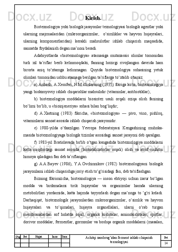 № Хужжат
Изм
14Bet
Achitqi zambrug’idan ferment ishlab chiqarish 
texnologiyaiSanaImzoBet
Hujjat
O'zg Kirish.
Biotexnologiya yoki biologik jarayonlar texnologiyasi biologik agentlar yoki
ularning   majmualaridan   (mikroorganizmlar,     o‘simliklar   va   hayvon   hujayralari,
ulaming   komponentlaridan)   kerakli   mahsulotlar   ishlab   chiqarish   maqsadida,
sanoatda foydalanish degan ma’noni beradi. 
Adabiyotlarda   «biotexnologiya»   atamasiga   mutaxassis   olimlar   tomonidan
turli   xil   ta’riflar   berib   kelinmoqdaki,   fanning   hozirgi   rivojlangan   davrida   ham
birorta   aniq   to‘xtamga   kelinmagan.   Quyida   biotexnologiya   sohasining   yetuk
olimlari tomonidan ushbu atamaga berilgan ta’riflarga to‘xtalib o'tamiz: 
a) Anbash, A.Xemferi, N.M illislarning (1975) fikriga ko'ra, biotexnologiya
yangi biokimyoviy ishlab chiqarishlar mahsulidir (vitaminlar, antibiotiklar); 
b)   biotexnologiya   moddalarni   biosintez   usuli   orqali   oziqa   olish   fanining
bo‘limi bo‘lib, u «bioinjeneriya» sohasi bilan bog‘liqdir; 
d)   A.Xast n ing   (1983)   fikricha,   «biotexnologiya»   —   pivo,   vino,   pishloq,
vitaminlarni sanoat asosida ishlab chiqarish jarayonidir. 
e)   1980-yilda   o‘tkazilgan   Yevropa   federatsiyasi   Kengashining   muhoka-
masida biotexnologiyaga biologik tizimlar asosidagi sanoat jarayoni deb qaralgan.
f) 1983-yil Bratislavada bo'lib o‘tgan kengashda biotexnologiya moddalarni
katta   miqdordagi   sanoat   asosida   (biokatalizatorlar   orqali)   olish   va   atrof-rnuhitni
himoya qiladigan fan deb ta’riflangan. 
g)   A.A.Bayev   (1986),   Y.A.Ovchinnikov   (1982)   biotexnologiyani   biologik
jarayonlami ishlab chiqarishga joriy etish to‘g‘risidagi fan, deb ta'riflashgan. 
Bizning   fikrimizcha,   biotexnologiya   —   inson   ehtiyoji   uchun   zarur   bo‘lgan
modda   va   birikmalami   tirik   hujayralar   va   organizmlar   hamda   ularning
metobolitlari   yordamida,   katta   hajmda   tayyorlash   degan   ma’noga   to   ‘g‘ri   keladi.
Darhaqiqat,   biotexnologik   jarayonlardan   mikroorganizmlar,   o‘simlik   va   hayvon
hujayralari   va   to‘qimalari,   hujayra   organellalari,   ularni   o‘rab   turgan
membranalardan   sof   holatda   oqsil,   organik   kislotalar,   aminokislotalar,   spirtlar,
dorivor moddalar, fermentlar, gormonlar va boshqa organik moddalarni (masalan, 