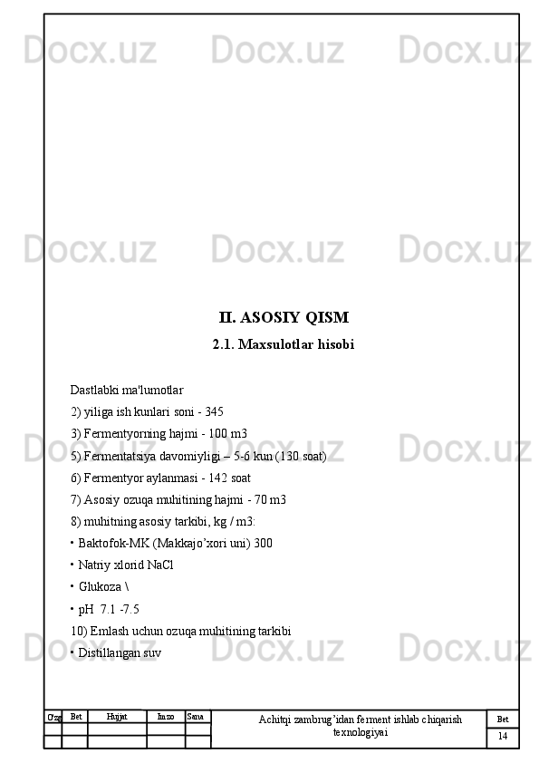 № Хужжат
Изм
14Bet
Achitqi zambrug’idan ferment ishlab chiqarish 
texnologiyaiSanaImzoBet
Hujjat
O'zg II. ASOSIY QISM
2.1. Maxsulotlar hisobi
Dastlabki ma'lumotlar 
2) yiliga ish kunlari soni - 345
3) Fermentyorning hajmi - 100 m3
5) Fermentatsiya davomiyligi –  5-6  kun (130 soat)
6) Fermentyor aylanmasi - 142 soat
7) Asosiy ozuqa muhitining hajmi - 70 m3
8) muhitning asosiy tarkibi, kg / m3:
• Baktofok-MK (Makkajo’xori uni) 300
• Natriy xlorid NaCl 
• Glukoza  \
• pH  7.1 -7.5
10) Emlash uchun ozuqa muhitining tarkibi
• Distillangan suv