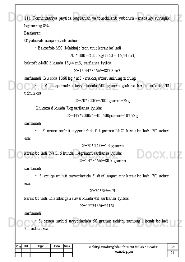 № Хужжат
Изм
14Bet
Achitqi zambrug’idan ferment ishlab chiqarish 
texnologiyaiSanaImzoBet
Hujjat
O'zg 11). Fermentatsiya paytida bug'lanish va tomchilatib yuborish - madaniy suyuqlik
hajmining 8%
Bashorat:
Glyukozali oziqa muhiti uchun;
• Baktofok-MK (Makkajo’xori uni) kerak bo’ladi
70 * 300 =2100 kg/1360 = 15,44 m3,
baktofok-MK 6 kunda 15,44 m3,  sarflansa 1yilda:
X=15.44*345/6=887.8 m3
sarflanadi. Bu erda 1360 kg / m3 - makkajo'xori unining zichligi.
•         5l   ozuqa   muhiti   tayyorlashda   500   gramm   glukoza   kerak   bo’ladi.   70l
uchun esa:
X=70*500/5=7000gramm=7kg
Glukoza 6 kunda 7kg sarflansa 1yilda:
X=345*7000/6=402500gramm=402.5kg  
sarflanadi.
•       5l ozuqa muhiti tayyorlashda 0.1 gramm NaCl kerak bo’ladi. 70l uchun
esa:
X=70*0.1/5=1.4 gramm
kerak bo’ladi. NaCl 6 kunda 1.4gramm sarflansa 1yilda:
X=1.4*345/6=80.5 gramm
sarflanadi.
•   5l ozuqa muhiti tayyorlashda 3l distillangan suv kerak bo’ladi. 70l uchun
esa:
X=70*3/5=42l
kerak bo’ladi. Distillangan suv 6 kunda 42l sarflansa 1yilda:
X=42*345/6=2415l
sarflanadi.
•   5l   ozuqa   muhiti   tayyorlashda   50   gramm   achitqi   zambug’i   kerak   bo’ladi.
70l uchun esa: 