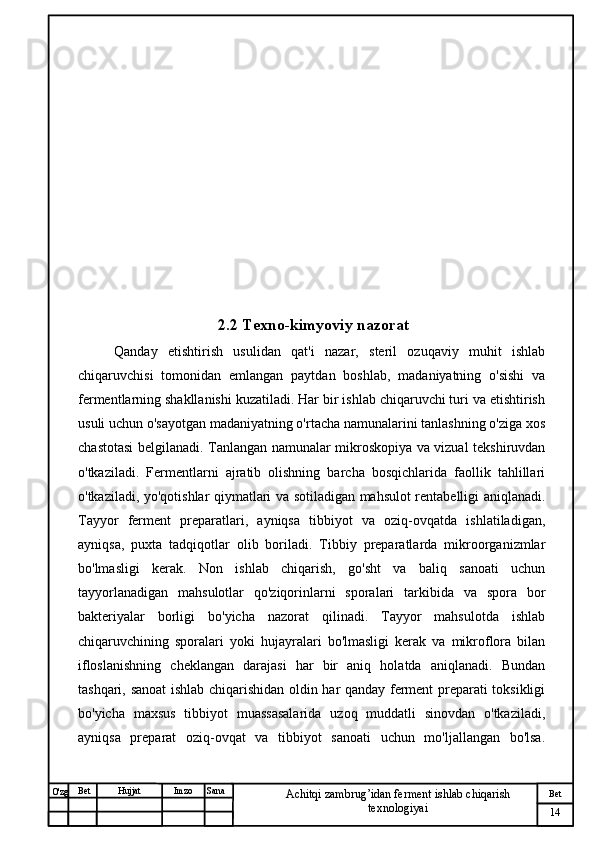 № Хужжат
Изм
14Bet
Achitqi zambrug’idan ferment ishlab chiqarish 
texnologiyaiSanaImzoBet
Hujjat
O'zg 2.2 Texno-kimyoviy nazorat
Qanday   etishtirish   usulidan   qat'i   nazar,   steril   ozuqaviy   muhit   ishlab
chiqaruvchisi   tomonidan   emlangan   paytdan   boshlab,   madaniyatning   o'sishi   va
fermentlarning shakllanishi kuzatiladi. Har bir ishlab chiqaruvchi turi va etishtirish
usuli uchun o'sayotgan madaniyatning o'rtacha namunalarini tanlashning o'ziga xos
chastotasi belgilanadi. Tanlangan namunalar mikroskopiya va vizual tekshiruvdan
o'tkaziladi.   Fermentlarni   ajratib   olishning   barcha   bosqichlarida   faollik   tahlillari
o'tkaziladi, yo'qotishlar qiymatlari va sotiladigan mahsulot rentabelligi aniqlanadi.
Tayyor   ferment   preparatlari,   ayniqsa   tibbiyot   va   oziq-ovqatda   ishlatiladigan,
ayniqsa,   puxta   tadqiqotlar   olib   boriladi.   Tibbiy   preparatlarda   mikroorganizmlar
bo'lmasligi   kerak.   Non   ishlab   chiqarish,   go'sht   va   baliq   sanoati   uchun
tayyorlanadigan   mahsulotlar   qo'ziqorinlarni   sporalari   tarkibida   va   spora   bor
bakteriyalar   borligi   bo'yicha   nazorat   qilinadi.   Tayyor   mahsulotda   ishlab
chiqaruvchining   sporalari   yoki   hujayralari   bo'lmasligi   kerak   va   mikroflora   bilan
ifloslanishning   cheklangan   darajasi   har   bir   aniq   holatda   aniqlanadi.   Bundan
tashqari, sanoat ishlab chiqarishidan oldin har qanday ferment preparati toksikligi
bo'yicha   maxsus   tibbiyot   muassasalarida   uzoq   muddatli   sinovdan   o'tkaziladi,
ayniqsa   preparat   oziq-ovqat   va   tibbiyot   sanoati   uchun   mo'ljallangan   bo'lsa. 