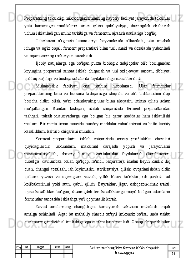 № Хужжат
Изм
14Bet
Achitqi zambrug’idan ferment ishlab chiqarish 
texnologiyaiSanaImzoBet
Hujjat
O'zg Preparatning toksikligi mikroorganizmlarning hayotiy faoliyat jarayonida toksinlar
yoki   kanserogen   moddalarni   sintez   qilish   qobiliyatiga,   shuningdek   etishtirish
uchun ishlatiladigan muhit tarkibiga va fermentni ajratish usullariga bog'liq. 
Toksikozni   o'rganish   laboratoriya   hayvonlarida   o'tkaziladi,   ular   mushak
ichiga va og'iz orqali ferment preparatlari bilan turli shakl va dozalarda yuboriladi
va organizmning reaktsiyasi kuzatiladi.
Ijobiy   natijalarga   ega   bo'lgan   puxta   biologik   tadqiqotlar   olib   borilgandan
keyingina   preparatni   sanoat   ishlab   chiqarish   va   uni   oziq-ovqat   sanoati,   tibbiyot,
qishloq xo'jaligi va boshqa sohalarda foydalanishga ruxsat beriladi.
Muhandislik   faoliyati   eng   muhim   hisoblanadi.   Ular   fermentlar
preparatlarining   bino   va   korxona   tashqarisiga   chiqishi   va   olib   tashlanishini   iloji
boricha   oldini   olish,   ya'ni   odamlarning   ular   bilan   aloqasini   istisno   qilish   uchun
mo'ljallangan.   Bundan   tashqari,   ishlab   chiqarishda   ferment   preparatlaridan
tashqari,   toksik   xususiyatlarga   ega   bo'lgan   bir   qator   moddalar   ham   ishlatilishi
ma'lum.  Bir   marta   inson  tanasida   bunday  moddalar   zaharlanishni  va  hatto  kasbiy
kasalliklarni keltirib chiqarishi mumkin.
Ferment   preparatlarini   ishlab   chiqarishda   asosiy   profilaktika   choralari
quyidagilardir:   uskunalarni   maksimal   darajada   yopish   va   jarayonlarni
mexanizatsiyalash;   shaxsiy   himoya   vositalaridan   foydalanish   (kombinezon,
dubulg'a,   davlumbaz,   xalat,   qo'lqop,   ro'mol,   respirator);   ishdan   keyin   kunlik   iliq
dush,   changni   tozalash,   ish   kiyimlarini   sterilizatsiya   qilish;   ovqatlanishdan   oldin
qo'llarni   yuvish   va   og'zingizni   yuvish;   yillik   tibbiy   ko'riklar;   ish   paytida   sut
kolibakterinini   yoki   sutni   qabul   qilish.   Buyraklar,   jigar,   oshqozon-ichak   trakti,
o'pka   kasalliklari   bo'lgan,   shuningdek   teri   kasalliklariga   moyil   bo'lgan   odamlarni
fermentlar sanoatida ishlashga yo'l qo'ymaslik kerak.
Zavod   binolarining   changliligini   kamaytirish   uskunani   muhrlash   orqali
amalga   oshiriladi.   Agar   bu   mahalliy   sharoit   tufayli   imkonsiz   bo'lsa,   unda   ushbu
qurilmaning individual intilishiga ega qurilmalar o'rnatiladi. Chang chiqarish bilan 