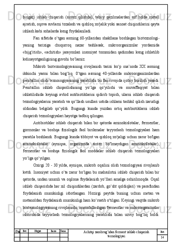 № Хужжат
Изм
14Bet
Achitqi zambrug’idan ferment ishlab chiqarish 
texnologiyaiSanaImzoBet
Hujjat
O'zg biogaz)   ishlab   chiqarish   (sintez   qilishda),   tabiiy   qazilmalardan   sof   holda   metall
ajratish, oqova suvlarni tozalash va qishloq xo'jalik yoki sanoat chiqindilarini qayta
ishlash kabi sohalarda keng foydalaniladi. 
Fan  sifatida  o‘tgan   asrning  60-yillaridan  shakllana   boshlagan   biotexnologi-
yaning   tarixiga   chuqurroq   nazar   tashlasak,   mikroorganizmlar   yordamida
«bijg‘itish»,   «achitish»   jarayonlari   insoniyat   tomonidan   qadimdan   keng   ishlatilib
kelinayotganligining guvohi bo‘lamiz. 
Mikrob   biotexnologiyasining   rivojlanish   tarixi   ko‘p   ma’noda   XX   asrning
ikkinchi   yarmi   bilan   bog‘liq.   0‘tgan   asrning   40-yillarida   mikroorganizmlardan
penitsillin olish texnoiogiyasining yaratilishi bu fan rivojida ijobiy burilish yasadi.
Penitsillin   ishlab   chiqarilishining   yo‘lga   qo‘yilishi   va   muvaffaqiyat   bilan
ishlatilishida   keyingi   avlod   antibiotiklarini   qidirib   topish,   ularni   ishlab   chiqarish
texnologiyalarini yaratish va qo‘llash usullari ustida ishlarni tashkil qilish zarurligi
oldindan   belgilab   qo‘yildi.   Bugungi   kunda   yuzdan   ortiq   antibiotiklarni   ishlab
chiqarish texnologiyalari hayotga tadbiq qilingan. 
Antibiotiklar   ishlab   chiqarish   bilan   bir   qatorda   aminokislotalar,   fermentlar,
gormonlar   va   boshqa   fiziologik   faol   birikmalar   tayyorlash   texnologiyalari   ham
yaratila boshlandi. Bugungi kunda tibbiyot va qishloq xo'jaligi uchun zarur bo'lgan
aminokislotalar   (ayniqsa,   organizmda   sintez   bo’lmaydigan   aminokislotalar),
fermentlar   va   boshqa   fiziologik   faol   moddalar   ishlab   chiqarish   texnologiyalari
yo‘lga qo‘yilgan. 
Oxirgi 20 - 30 yilda, ayniqsa, mikrob oqsilini olish texnologiyasi rivojlanib
ketdi. Insoniyat  uchun o‘ta zarur bo‘lgan bu mahsulotni ishlab chiqarish bilan bir
qatorda, undan unumli va oqilona foydalanish yo‘llari amalga oshirilmoqda. Oqsil
ishlab chiqarishda har xil chiqindilardan (zardob, go‘sht  qoldiqlari) va parafindan
foydalanish   mumkinligi   isbotlangan.   Hozirgi   paytda   buning   uchun   metan   va
metanoldan foydalanish mumkinligi ham ko‘rsatib o'tilgan. Keyingi vaqtda mikrob
biotexnologiyasining rivojlanishi, immobillashgan fermentlar va mikroorganizmlar
ishtirokida   tayyorlash   texnologiyalarining   yaratilishi   bilan   uzviy   bog‘liq   boldi. 