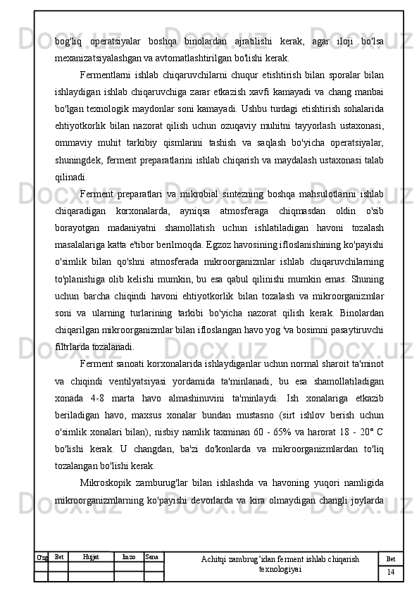 № Хужжат
Изм
14Bet
Achitqi zambrug’idan ferment ishlab chiqarish 
texnologiyaiSanaImzoBet
Hujjat
O'zg bog'liq   operatsiyalar   boshqa   binolardan   ajratilishi   kerak,   agar   iloji   bo'lsa
mexanizatsiyalashgan va avtomatlashtirilgan bo'lishi kerak.
Fermentlarni   ishlab   chiqaruvchilarni   chuqur   etishtirish   bilan   sporalar   bilan
ishlaydigan   ishlab   chiqaruvchiga  zarar   etkazish   xavfi   kamayadi   va   chang  manbai
bo'lgan texnologik maydonlar soni kamayadi. Ushbu turdagi etishtirish sohalarida
ehtiyotkorlik   bilan   nazorat   qilish   uchun   ozuqaviy   muhitni   tayyorlash   ustaxonasi,
ommaviy   muhit   tarkibiy   qismlarini   tashish   va   saqlash   bo'yicha   operatsiyalar,
shuningdek, ferment preparatlarini ishlab chiqarish va maydalash ustaxonasi talab
qilinadi.
Ferment   preparatlari   va   mikrobial   sintezning   boshqa   mahsulotlarini   ishlab
chiqaradigan   korxonalarda,   ayniqsa   atmosferaga   chiqmasdan   oldin   o'sib
borayotgan   madaniyatni   shamollatish   uchun   ishlatiladigan   havoni   tozalash
masalalariga katta e'tibor berilmoqda. Egzoz havosining ifloslanishining ko'payishi
o'simlik   bilan   qo'shni   atmosferada   mikroorganizmlar   ishlab   chiqaruvchilarning
to'planishiga   olib   kelishi   mumkin,   bu   esa   qabul   qilinishi   mumkin   emas.   Shuning
uchun   barcha   chiqindi   havoni   ehtiyotkorlik   bilan   tozalash   va   mikroorganizmlar
soni   va   ularning   turlarining   tarkibi   bo'yicha   nazorat   qilish   kerak.   Binolardan
chiqarilgan mikroorganizmlar bilan ifloslangan havo yog 'va bosimni pasaytiruvchi
filtrlarda tozalanadi.
Ferment sanoati korxonalarida ishlaydiganlar uchun normal sharoit ta'minot
va   chiqindi   ventilyatsiyasi   yordamida   ta'minlanadi,   bu   esa   shamollatiladigan
xonada   4-8   marta   havo   almashinuvini   ta'minlaydi.   Ish   xonalariga   etkazib
beriladigan   havo,   maxsus   xonalar   bundan   mustasno   (sirt   ishlov   berish   uchun
o'simlik   xonalari   bilan),  nisbiy   namlik  taxminan   60  -   65%   va  harorat   18   -   20°  C
bo'lishi   kerak.   U   changdan,   ba'zi   do'konlarda   va   mikroorganizmlardan   to'liq
tozalangan bo'lishi kerak. 
Mikroskopik   zamburug'lar   bilan   ishlashda   va   havoning   yuqori   namligida
mikroorganizmlarning   ko'payishi   devorlarda   va   kira   olmaydigan   changli   joylarda 