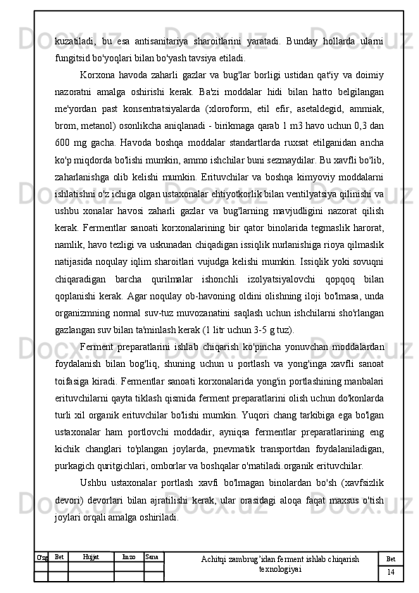 № Хужжат
Изм
14Bet
Achitqi zambrug’idan ferment ishlab chiqarish 
texnologiyaiSanaImzoBet
Hujjat
O'zg kuzatiladi,   bu   esa   antisanitariya   sharoitlarini   yaratadi.   Bunday   hollarda   ularni
fungitsid bo'yoqlari bilan bo'yash tavsiya etiladi.
Korxona   havoda   zaharli   gazlar   va   bug'lar   borligi   ustidan   qat'iy   va   doimiy
nazoratni   amalga   oshirishi   kerak.   Ba'zi   moddalar   hidi   bilan   hatto   belgilangan
me'yordan   past   konsentratsiyalarda   (xloroform,   etil   efir,   asetaldegid,   ammiak,
brom, metanol) osonlikcha aniqlanadi - birikmaga qarab 1 m3 havo uchun 0,3 dan
600   mg   gacha.   Havoda   boshqa   moddalar   standartlarda   ruxsat   etilganidan   ancha
ko'p miqdorda bo'lishi mumkin, ammo ishchilar buni sezmaydilar. Bu xavfli bo'lib,
zaharlanishga   olib   kelishi   mumkin.   Erituvchilar   va   boshqa   kimyoviy   moddalarni
ishlatishni o'z ichiga olgan ustaxonalar ehtiyotkorlik bilan ventilyatsiya qilinishi va
ushbu   xonalar   havosi   zaharli   gazlar   va   bug'larning   mavjudligini   nazorat   qilish
kerak.   Fermentlar   sanoati   korxonalarining   bir   qator   binolarida   tegmaslik   harorat,
namlik, havo tezligi va uskunadan chiqadigan issiqlik nurlanishiga rioya qilmaslik
natijasida noqulay iqlim sharoitlari vujudga kelishi mumkin. Issiqlik yoki sovuqni
chiqaradigan   barcha   qurilmalar   ishonchli   izolyatsiyalovchi   qopqoq   bilan
qoplanishi  kerak. Agar noqulay ob-havoning oldini olishning iloji bo'lmasa,  unda
organizmning normal  suv-tuz muvozanatini  saqlash  uchun ishchilarni  sho'rlangan
gazlangan suv bilan ta'minlash kerak (1 litr uchun 3-5 g tuz).
Ferment   preparatlarini   ishlab   chiqarish   ko'pincha   yonuvchan   moddalardan
foydalanish   bilan   bog'liq,   shuning   uchun   u   portlash   va   yong'inga   xavfli   sanoat
toifasiga kiradi. Fermentlar sanoati  korxonalarida yong'in portlashining manbalari
erituvchilarni qayta tiklash qismida ferment preparatlarini olish uchun do'konlarda
turli  xil  organik erituvchilar  bo'lishi  mumkin. Yuqori chang tarkibiga ega bo'lgan
ustaxonalar   ham   portlovchi   moddadir,   ayniqsa   fermentlar   preparatlarining   eng
kichik   changlari   to'plangan   joylarda,   pnevmatik   transportdan   foydalaniladigan,
purkagich quritgichlari, omborlar va boshqalar o'rnatiladi.organik erituvchilar. 
Ushbu   ustaxonalar   portlash   xavfi   bo'lmagan   binolardan   bo'sh   (xavfsizlik
devori)   devorlari   bilan   ajratilishi   kerak,   ular   orasidagi   aloqa   faqat   maxsus   o'tish
joylari orqali amalga oshiriladi.