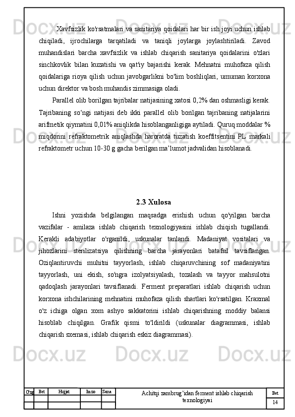№ Хужжат
Изм
14Bet
Achitqi zambrug’idan ferment ishlab chiqarish 
texnologiyaiSanaImzoBet
Hujjat
O'zg Xavfsizlik ko'rsatmalari va sanitariya qoidalari har bir ish joyi uchun ishlab
chiqiladi,   ijrochilarga   tarqatiladi   va   taniqli   joylarga   joylashtiriladi.   Zavod
muhandislari   barcha   xavfsizlik   va   ishlab   chiqarish   sanitariya   qoidalarini   o'zlari
sinchkovlik   bilan   kuzatishi   va   qat'iy   bajarishi   kerak.   Mehnatni   muhofaza   qilish
qoidalariga   rioya   qilish   uchun   javobgarlikni   bo'lim   boshliqlari,   umuman   korxona
uchun direktor va bosh muhandis zimmasiga oladi.
Paral l el olib borilgan tajribalar natijasining xatosi 0,2% dan oshmasligi kerak.
Tajribaning   so‘ngi   natijasi   deb   ikki   parallel   olib   borilgan   tajribaning   natijalarini
arifmetik qiymatini 0,01% aniqlikda hisoblanganligiga aytiladi. Quruq moddalar %
miqdorini   refraktometrik   aniqlashda   haroratda   tuzatish   koeffitsentini   PL   markali
refraktometr uchun 10-30 g gacha berilgan ma’lumot jadvalidan hisoblanadi.
2.3 Xulosa
Ishni   yozishda   belgilangan   maqsadga   erishish   uchun   qo'yilgan   barcha
vazifalar   -   amilaza   ishlab   chiqarish   texnologiyasini   ishlab   chiqish   tugallandi.
Kerakli   adabiyotlar   o'rganildi,   uskunalar   tanlandi.   Madaniyat   vositalari   va
jihozlarini   sterilizatsiya   qilishning   barcha   jarayonlari   batafsil   tavsiflangan.
Oziqlantiruvchi   muhitni   tayyorlash,   ishlab   chiqaruvchining   sof   madaniyatini
tayyorlash,   uni   ekish,   so'ngra   izolyatsiyalash,   tozalash   va   tayyor   mahsulotni
qadoqlash   jarayonlari   tavsiflanadi.   Ferment   preparatlari   ishlab   chiqarish   uchun
korxona   ishchilarining   mehnatini   muhofaza   qilish   shartlari   ko'rsatilgan.   Kraxmal
o'z   ichiga   olgan   xom   ashyo   sakkatorini   ishlab   chiqarishning   moddiy   balansi
hisoblab   chiqilgan.   Grafik   qismi   to'ldirildi   (uskunalar   diagrammasi,   ishlab
chiqarish sxemasi, ishlab chiqarish eskiz diagrammasi). 