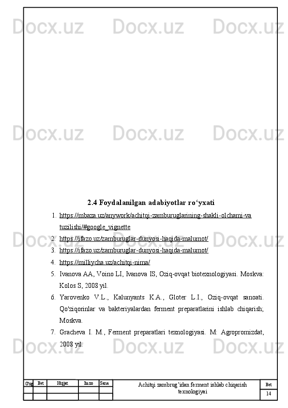 № Хужжат
Изм
14Bet
Achitqi zambrug’idan ferment ishlab chiqarish 
texnologiyaiSanaImzoBet
Hujjat
O'zg 2.4 Foydalanilgan adabiyotlar ro‘yxati
1. https://mbaza.uz/anywork/achitqi-zamburuglarining-shakli-olchami-va   
tuzilishi/#google_vignette
2. https://ifazo.uz/zamburuglar-dunyosi-haqida-malumot/   
3. https://ifazo.uz/zamburuglar-dunyosi-haqida-malumot/   
4. https://milliycha.uz/achitqi-nima/   
5. Ivanova AA, Voino LI, Ivanova IS, Oziq-ovqat biotexnologiyasi.  Moskva:
Kolos S, 2008 yil.
6. Yarovenko   V.L.,   Kalunyants   K.A.,   Gloter   L.I.,   Oziq-ovqat   sanoati.
Qo'ziqorinlar   va   bakteriyalardan   ferment   preparatlarini   ishlab   chiqarish;
Moskva.
7. Gracheva   I.   M.,   Ferment   preparatlari   texnologiyasi.   M:   Agropromizdat,
2008 yil. 