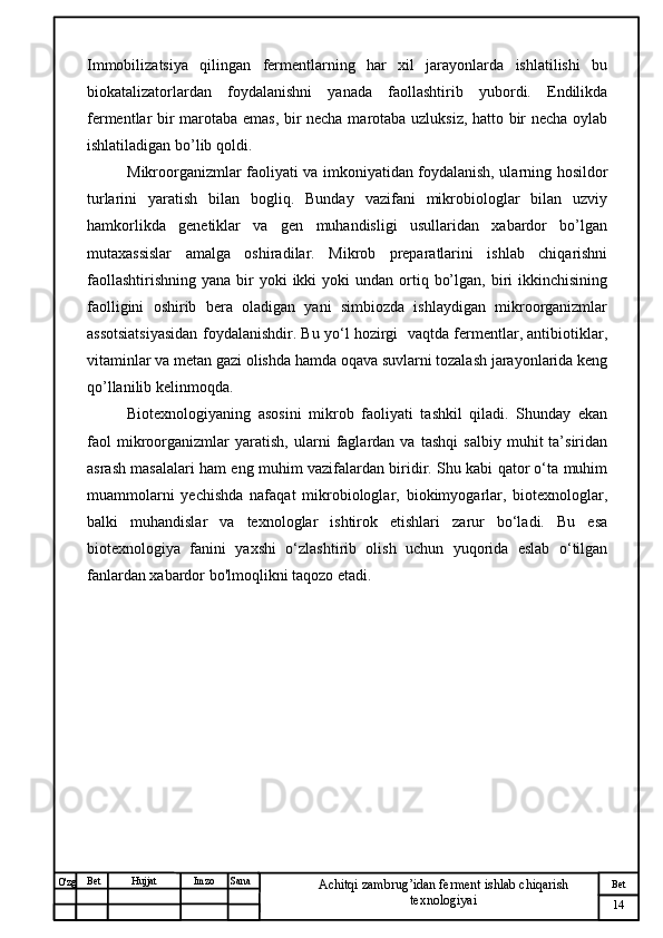 № Хужжат
Изм
14Bet
Achitqi zambrug’idan ferment ishlab chiqarish 
texnologiyaiSanaImzoBet
Hujjat
O'zg Immobilizatsiya   qilingan   fermentlarning   har   xil   jarayonlarda   ishlatilishi   bu
biokatalizatorlardan   foydalanishni   yanada   faollashtirib   yubordi.   Endilikda
fermentlar bir marotaba emas, bir necha marotaba uzluksiz, hatto bir necha oylab
ishlatiladigan bo’lib qoldi. 
Mikroorganizmlar faoliyati va imkoniyatidan foydalanish, ularning hosildor
turlarini   yaratish   bilan   bogliq.   Bunday   vazifani   mikrobiologlar   bilan   uzviy
hamkorlikda   genetiklar   va   gen   muhandisligi   usullaridan   xabardor   bo’lgan
mutaxassislar   amalga   oshiradilar.   Mikrob   preparatlarini   ishlab   chiqarishni
faollashtirishning  yana  bir  yoki   ikki   yoki  undan  ortiq  bo’lgan,  biri   ikkinchisining
faolligini   oshirib   bera   oladigan   yani   simbiozda   ishlaydigan   mikroorganizmlar
assotsiatsiyasidan foydalanishdir. Bu yo‘l hozirgi   vaqtda fermentlar, antibiotiklar,
vitaminlar va metan gazi olishda hamda oqava suvlarni tozalash jarayonlarida keng
qo’llanilib kelinmoqda. 
Biotexnologiyaning   asosini   mikrob   faoliyati   tashkil   qiladi.   Shunday   ekan
faol   mikroorganizmlar   yaratish,   ularni   faglardan   va   tashqi   salbiy   muhit   ta’siridan
asrash masalalari ham eng muhim vazifalardan biridir. Shu kabi qator o‘ta muhim
muammolarni   yechishda   nafaqat   mikrobiologlar,   biokimyogarlar,   biotexnologlar,
balki   muhandislar   va   texnologlar   ishtirok   etishlari   zarur   bo‘ladi.   Bu   esa
biotexnologiya   fanini   yaxshi   o‘zlashtirib   olish   uchun   yuqorida   eslab   o‘tilgan
fanlardan xabardor bo'lmoqlikni taqozo etadi.
