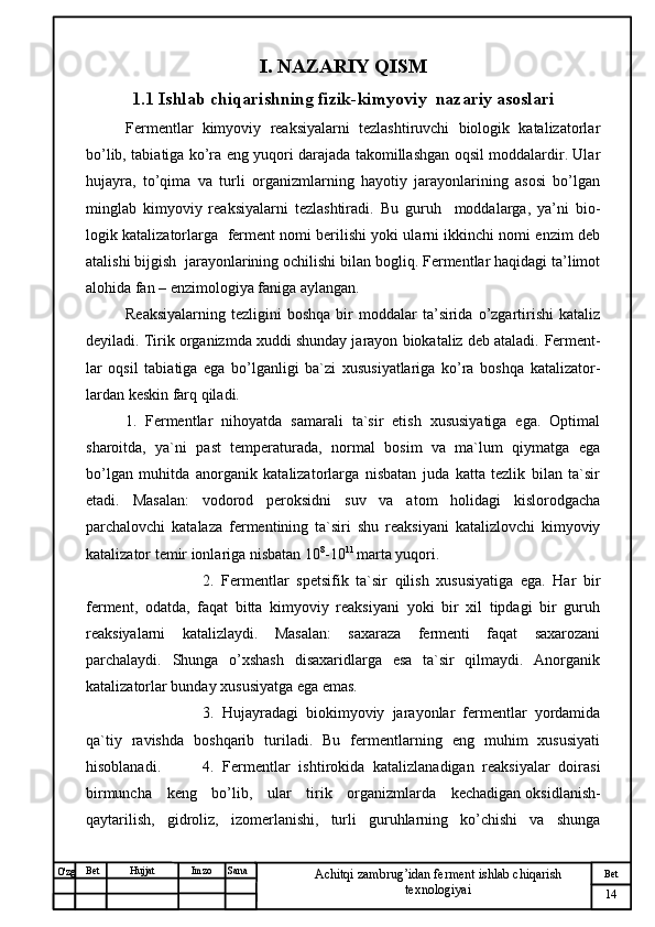 № Хужжат
Изм
14Bet
Achitqi zambrug’idan ferment ishlab chiqarish 
texnologiyaiSanaImzoBet
Hujjat
O'zg I. NAZARIY QISM
1.1  Ishlab chiqarishning fizik-kimyoviy  nazariy asoslari
Fermentlar   kimyoviy   reaksiyalarni   tezlashtiruvchi   biologik   katalizatorlar
bo’lib, tabiatiga ko’ra eng yuqori darajada takomillashgan oqsil moddalardir. Ular
h ujayra,   to’qima   va   turli   organizmlarning   hayotiy   jarayonlarining   asosi   bo’lgan
minglab   kimyoviy   reaksiyalarni   tezlashtiradi.   Bu   guruh     moddalarga,   ya’ni   bio-
logik katalizatorlarga   ferment nomi berilishi yoki ularni ikkinchi nomi enzim deb
atalishi bijgish  jarayonlarining ochilishi bilan bogliq. Fermentlar haqidagi ta’limot
alohida fan –   enzimologiya faniga aylangan.
Reaksiyalarning   tezligini   boshqa  bir   moddalar   ta’sirida  o’zgartirishi   kataliz
deyiladi. Tirik organizmda xuddi shunday jarayon biokataliz deb ataladi.  Ferment-
lar   oqsil   tabiatiga   ega   bo’lganligi   ba`zi   xususiyatlariga   ko’ra   boshqa   katalizator-
lardan keskin farq qiladi.
1.   Fermentlar   nihoyatda   samarali   ta`sir   etish   xususiyatiga   ega.   Optimal
sharoitda,   ya`ni   past   temperaturada,   normal   bosim   va   ma`lum   qiymatga   ega
bo’lgan   muhitda   anorganik   katalizatorlarga   nisbatan   juda   katta   tezlik   bilan   ta`sir
etadi.   Masalan:   vodorod   peroksidni   suv   va   atom   holidagi   kislorodgacha
parchalovchi   katalaza   fermentining   ta`siri   shu   reaksiyani   katalizlovchi   kimyoviy
katalizator temir ionlariga nisbatan 10 8
-10 11 
marta yuqori.
2.   Fermentlar   spetsifik   ta`sir   qilish   xususiyatiga   ega.   Har   bir
ferment,   odatda,   faqat   bitta   kimyoviy   reaksiyani   yoki   bir   xil   tipdagi   bir   guruh
reaksiyalarni   katalizlaydi.   Masalan:   saxaraza   fermenti   faqat   saxarozani
parchalaydi.   Shunga   o’xshash   disaxaridlarga   esa   ta`sir   qilmaydi.   Anorganik
katalizatorlar bunday xususiyatga ega emas.
3.   Hujayradagi   biokimyoviy   jarayonlar   fermentlar   yordamida
qa`tiy   ravishda   boshqarib   turiladi.   Bu   fermentlarning   eng   muhim   xususiyati
hisoblanadi. 4.   Fermentlar   ishtirokida   katalizlanadigan   reaksiyalar   doirasi
birmuncha   keng   bo’lib,   ular   tirik   organizmlarda   kechadigan   oksidlanish-
qaytarilish ,   gidroliz,   izomerlanishi,   turli   guruhlarning   ko’chishi   va   shunga 