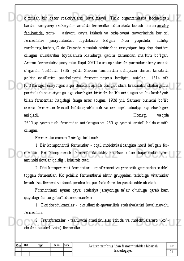 № Хужжат
Изм
14Bet
Achitqi zambrug’idan ferment ishlab chiqarish 
texnologiyaiSanaImzoBet
Hujjat
O'zg o’xshash   bir   qator   reaksiyalarni   katalizlaydi.   Tirik   organizmlarda   kechadigan
barcha   kimyoviy   reaksiyalar   amalda   fermentlar   ishtirokida   boradi.   Inson   amaliy
faoliyatida ,   xom-       ashyoni   qayta   ishlash   va   oziq-ovqat   tayyorlashda   har   xil
fermentativ   jarayonlardan   foydalanib   kelgan.   Non   yopishda,   achitqi
zamburug`lardan, O’rta Osiyoda  sumalak pishirishda unayotgan bug`doy donidan
olingan   shiralardan   foydalanish   kishilarga   qadim   zamondan   ma`lum   bo’lgan.
Ammo fermentativ jarayonlar faqat XVIII asrning ikkinchi yarmidan ilmiy asosda
o’rganila   boshladi.   1836-   yilda   Shvann   tomonidan   oshqozon   shirasi   tarkibida
go’sht   oqsillarini   parchalovchi   ferment   pepsin   borligini   aniqladi.   1814   yili
K.S.Kirxgof   unayotgan  arpa  donidan  ajratib  olingan  shira  kraxmalni   shakargacha
parchalash   xususiyatiga   ega   ekanligini   birinchi   bo’lib   aniqlagan   va   bu   kashfiyoti
bilan   fermentlar   haqidagi   fanga   asos   solgan.   1926   yili   Samner   birinchi   bo’lib
ureaza   fermentini   kristall   holda   ajratib   oldi   va   uni   oqsil   tabiatga   ega   ekanligini
aniqladi. Hozirgi   vaqtda
2500   ga   yaqin   turli   fermentlar   aniqlangan   va   250   ga   yaqini   kristall   holda   ajratib
olingan.
Fermentlar asosan 2 sinfga bo’linadi:
1.   Bir   komponentli   fermentlar   -   oqsil   molekulasidangina   hosil   bo’lgan   fer -
mentlar.   Bir   komponentli   fermentlarda   aktiv   markaz   rolini   bajarishda   ayrim
aminokislotalar qoldig ’ i ishtirok etadi.
2. Ikki komponentli fermentlar -   a poferment va prostetik gruppadan   tashkil
topgan   fermentlar .   Ko’pchilik   fermentlarni   aktiv   gruppalari   tarkibiga   vitaminlar
kiradi. Bu ferment vodorod peroksidni parchalash reaksiyasida ishtirok etadi.
Fermentlarni   aynan   qaysi   reaksiya   jarayoniga   ta’sir   e’tishiga   qarab   ham
quyidagi 6ta turga bo’lishimiz mumkin.
1.   Oksidoreduktazalar   -   oksidlanish-qaytarilish   reaksiyalarini   katalizlovchi
fermentlar.   
2.   Transferazalar   -   tashuvchi   (molekulalar   ichida   va   molekulalararo     ko’ -
chishni katalizlovchi)  fermentlar