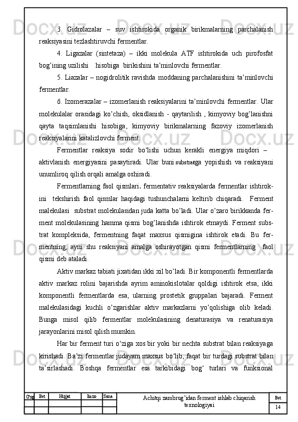 № Хужжат
Изм
14Bet
Achitqi zambrug’idan ferment ishlab chiqarish 
texnologiyaiSanaImzoBet
Hujjat
O'zg    3.   Gidrolazalar   –   suv   ishtirokida   organik   birikmalarning   parchalanish
reaksiyasini tezlashtiruvchi fermentlar.
4.   Ligazalar   (sintetaza)   –   ikki   molekula   ATF   ishtirokida   uch   pirofosfat
bog’ining uzilishi    hisobiga  birikishini ta’minlovchi fermentlar.
5.   Liazalar   – nogidrolitik  ravishda  moddaning parchalanishini  ta’minlovchi
fermentlar.  
6. Izomerazalar  – izomerlanish  reaksiyalarini  ta’minlovchi  fermentlar.   Ular
molekulalar   orasidagi   ko’chish,   oksidlanish   -   qaytarilish   ,   kimyoviy   bog’lanishni
qayta   taqsimlanishi   hisobiga,   kimyoviy   birikmalarning   fazoviy   izomerlanish
reaksiyalarini katalizlovchi ferment. 
Fermentlar   reaksiya   sodir   bo lishi   uchun   kerakli   energiya   miqdori   –ʻ    
aktivlanish   energiyasi ni   pasaytiradi.   Ular   buni   substra t ga   yopishish   va   reaksiyani
unumliroq qilish orqali amalga oshiradi.  
Fermentlarning faol  qismlari .   fermentativ reaksiyalarda fermentlar   ishtirok -
ini     tekshirish   faol   qismlar   haqidagi   tushunchalarni   keltirib   chiqaradi.     Ferment
malekulasi   substrat  molekulasidan juda katta bo’ladi. Ular o’zaro birikkanda fer -
ment   molekulasining   hamma   qismi   bog ’ lanishda   ishtirok   etmaydi.   Ferment   subs -
trat   kompleksida,   fermentning   faqat   maxsus   qismigina   ishtirok   etadi.   Bu   fer -
mentning,   ayni   shu   reaksiyani   amalga   oshirayotgan   qismi   fermentlarning     faol
qismi  deb ataladi.
Aktiv markaz tabiati jixatidan ikki xil bo’ladi. Bir komponentli fermentlarda
aktiv   markaz   rolini   bajarishda   ayrim   aminokislotalar   qoldigi   ishtirok   etsa,   ikki
komponentli   fermentlarda   esa,   ularning   prostetik   gruppalari   bajaradi.   Ferment
malekulasidagi   kuchli   o’zgarishlar   aktiv   markazlarni   yo’qolishiga   olib   keladi.
Bunga   misol   qilib   fermentlar   molekulasining   denaturasiya   va   renaturasiya
jarayonlarini misol qilish mumkin.
Har bir ferment turi o ziga xos bir yoki bir nechta substrat bilan reaksiyaga	
ʻ
kirishadi. Ba zi fermentlar	
ʼ   judayam   maxsus bo lib, faqat bir turdagi substrat  bilan	ʻ
ta sirlashadi.   Boshqa   fermentlar   esa   tarkibidagi   bog   turlari   va   funksional	
ʼ ʻ
