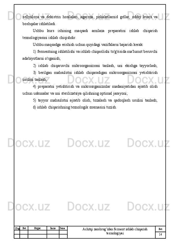 № Хужжат
Изм
14Bet
Achitqi zambrug’idan ferment ishlab chiqarish 
texnologiyaiSanaImzoBet
Hujjat
O'zg sellyuloza   va   dekistrin   hosilalari,   agaroza,   poliakrilamid   gellar,   oddiy   kvars   va
boshqalar ishlatiladi.
Ushbu   kurs   ishining   maqsadi   amilaza   preparatini   ishlab   chiqarish
texnologiyasini ishlab chiqishdir.
Ushbu maqsadga erishish uchun quyidagi vazifalarni bajarish kerak:
1) fermentning ishlatilishi va ishlab chiqarilishi to'g'risida ma'lumot beruvchi
adabiyotlarni o'rganish;
2)   ishlab   chiqaruvchi   mikroorganizmni   tanlash,   uni   ekishga   tayyorlash;
3)   berilgan   mahsulotni   ishlab   chiqaradigan   mikroorganizmni   yetishtirish
usulini tanlash;
4)   preparatni   yetishtirish   va   mikroorganizmlar   madaniyatidan   ajratib   olish
uchun uskunalar va uni sterilizatsiya qilishning optimal jarayoni;
5)   tayyor   mahsulotni   ajratib   olish,   tozalash   va   qadoqlash   usulini   tanlash;
6) ishlab chiqarishning texnologik sxemasini tuzish. 