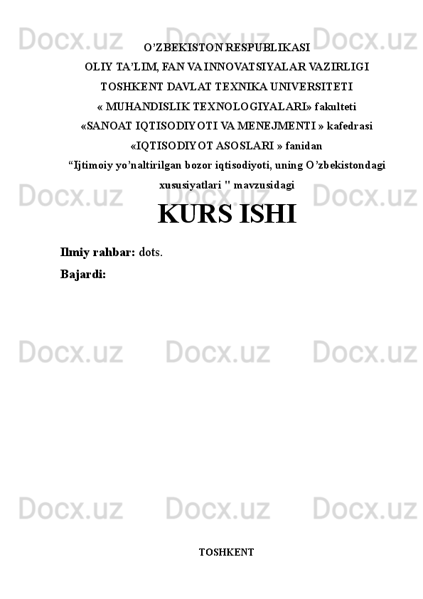 O’ZBEKISTON RESPUBLIKASI
OLIY TA’LIM, FAN VA INNOVATSIYALAR VAZIRLIGI
TOSHKENT DAVLAT TEXNIKA UNIVERSITETI
« MUHANDISLIK TEXNOLOGIYALARI»   fakulteti
«SANOAT IQTISODIYOTI VA MENEJMENTI » kafedrasi
«IQTISODIYOT ASOSLARI » fanidan
“Ijtimoiy yo’naltirilgan bozor iqtisodiyoti, uning O’zbekistondagi
xususiyatlari " mavzusidagi
KURS ISHI
Ilmiy rahbar:  dots. 
Bajardi:   
TOSHKENT 