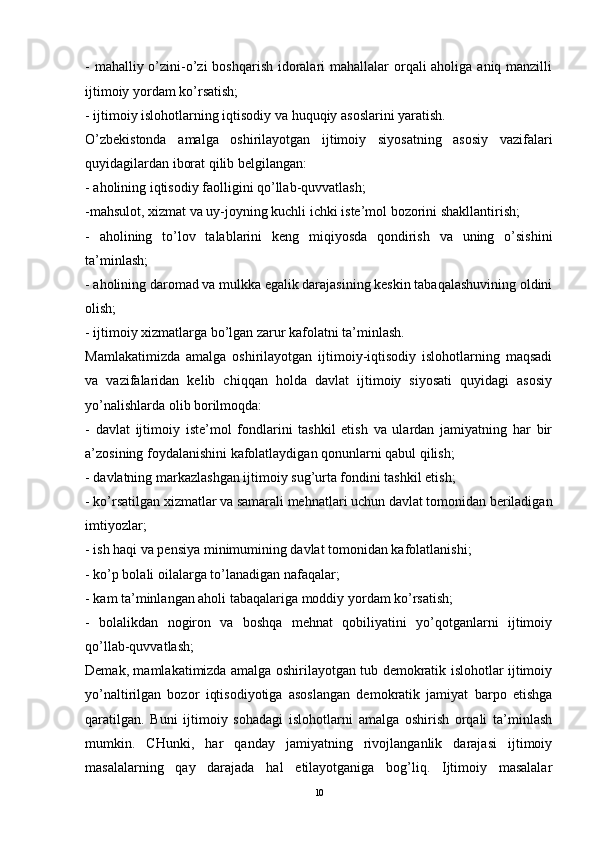 - mahalliy o’zini-o’zi  boshqarish idoralari  mahallalar orqali aholiga aniq manzilli
ijtimoiy yordam ko’rsatish; 
- ijtimoiy islohotlarning iqtisodiy va huquqiy asoslarini yaratish. 
O’zbekistonda   amalga   oshirilayotgan   ijtimoiy   siyosatning   asosiy   vazifalari
quyidagilardan iborat qilib belgilangan: 
- aholining iqtisodiy faolligini qo’llab-quvvatlash; 
-mahsulot, xizmat va uy-joyning kuchli ichki iste’mol bozorini shakllantirish; 
-   aholining   to’lov   talablarini   keng   miqiyosda   qondirish   va   uning   o’sishini
ta’minlash; 
- aholining daromad va mulkka egalik darajasining keskin tabaqalashuvining oldini
olish; 
- ijtimoiy xizmatlarga bo’lgan zarur kafolatni ta’minlash. 
Mamlakatimizda   amalga   oshirilayotgan   ijtimoiy-iqtisodiy   islohotlarning   maqsadi
va   vazifalaridan   kelib   chiqqan   holda   davlat   ijtimoiy   siyosati   quyidagi   asosiy
yo’nalishlarda olib borilmoqda: 
-   davlat   ijtimoiy   iste’mol   fondlarini   tashkil   etish   va   ulardan   jamiyatning   har   bir
a’zosining foydalanishini kafolatlaydigan qonunlarni qabul qilish; 
- davlatning markazlashgan ijtimoiy sug’urta fondini tashkil etish; 
- ko’rsatilgan xizmatlar va samarali mehnatlari uchun davlat tomonidan beriladigan
imtiyozlar; 
- ish haqi va pensiya minimumining davlat tomonidan kafolatlanishi; 
- ko’p bolali oilalarga to’lanadigan nafaqalar; 
- kam ta’minlangan aholi tabaqalariga moddiy yordam ko’rsatish; 
-   bolalikdan   nogiron   va   boshqa   mehnat   qobiliyatini   yo’qotganlarni   ijtimoiy
qo’llab-quvvatlash; 
Demak, mamlakatimizda amalga oshirilayotgan tub demokratik islohotlar ijtimoiy
yo’naltirilgan   bozor   iqtisodiyotiga   asoslangan   demokratik   jamiyat   barpo   etishga
qaratilgan.   Buni   ijtimoiy   sohadagi   islohotlarni   amalga   oshirish   orqali   ta’minlash
mumkin.   CHunki,   har   qanday   jamiyatning   rivojlanganlik   darajasi   ijtimoiy
masalalarning   qay   darajada   hal   etilayotganiga   bog’liq.   Ijtimoiy   masalalar
10 