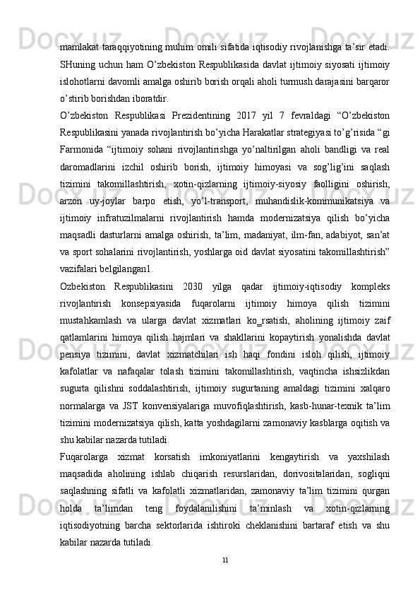 mamlakat taraqqiyotining muhim omili sifatida iqtisodiy rivojlanishga ta’sir etadi.
SHuning  uchun  ham   O’zbekiston  Respublikasida   davlat  ijtimoiy  siyosati  ijtimoiy
islohotlarni davomli amalga oshirib borish orqali aholi turmush darajasini barqaror
o’stirib borishdan iboratdir. 
O’zbekiston   Respublikasi   Prezidentining   2017   yil   7   fevraldagi   “O’zbekiston
Respublikasini yanada rivojlantirish bo’yicha Harakatlar strategiyasi to’g’risida “gi
Farmonida   “ijtimoiy   sohani   rivojlantirishga   yo’naltirilgan   aholi   bandligi   va   real
daromadlarini   izchil   oshirib   borish,   ijtimoiy   himoyasi   va   sog’lig’ini   saqlash
tizimini   takomillashtirish,   xotin-qizlarning   ijtimoiy-siyosiy   faolligini   oshirish,
arzon   uy-joylar   barpo   etish,   yo’l-transport,   muhandislik-kommunikatsiya   va
ijtimoiy   infratuzilmalarni   rivojlantirish   hamda   modernizatsiya   qilish   bo’yicha
maqsadli   dasturlarni   amalga   oshirish,   ta’lim,   madaniyat,   ilm-fan,  adabiyot,   san’at
va sport sohalarini rivojlantirish, yoshlarga oid davlat siyosatini takomillashtirish”
vazifalari belgilangan1.
Ozbekiston   Respublikasini   2030   yilga   qadar   ijtimoiy-iqtisodiy   kompleks
rivojlantirish   konsepsiyasida   f uqarolarni   ijtimoiy   himoya   qilish   tizimini
mustahkamlash   va   ularga   davlat   xizmatlari   ko‗rsatish,   aholining   ijtimoiy   zaif
qatlamlarini   himoya   qilish   hajmlari   va   shakllarini   kopaytirish   yonalishda   davlat
pensiya   tizimini,   davlat   xizmatchilari   ish   haqi   fondini   isloh   qilish,   ijtimoiy
kafolatlar   va   nafaqalar   tolash   tizimini   takomillashtirish,   vaqtincha   ishsizlikdan
sugurta   qilishni   soddalashtirish,   ijtimoiy   sugurtaning   amaldagi   tizimini   xalqaro
normalarga   va   JST   konvensiyalariga   muvofiqlashtirish,   kasb-hunar-texnik   ta’lim
tizimini modernizatsiya qilish, katta yoshdagilarni zamonaviy kasblarga oqitish va
shu kabilar nazarda tutiladi. 
Fuqarolarga   xizmat   korsatish   imkoniyatlarini   kengaytirish   va   yaxshilash
maqsadida   aholining   ishlab   chiqarish   resurslaridan,   dorivositalaridan,   sogliqni
saqlashning   sifatli   va   kafolatli   xizmatlaridan,   zamonaviy   ta’lim   tizimini   qurgan
holda   ta’limdan   teng   foydalanilishini   ta’minlash   va   xotin-qizlarning
iqtisodiyotning   barcha   sektorlarida   ishtiroki   cheklanishini   bartaraf   etish   va   shu
kabilar nazarda tutiladi.
11 