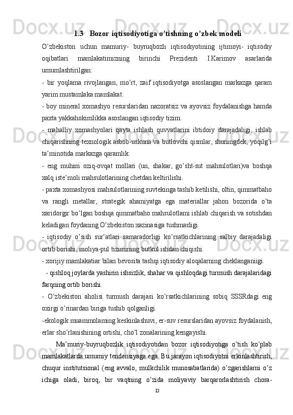 1.3   Bozor iqtisodiyotiga o’tishning o’zbek modeli
O’zbekiston   uchun   mamuriy-   buyruqbozli   iqtisodiyotining   ijtimoyi-   iqtisodiy
oqibatlari   mamlakatimizning   birinchi   Prezidenti   I.Karimov   asarlarida
umumlashtirilgan:
-   bir   yoqlama   rivojlangan,   mo’rt,   zaif   iqtisodiyotga   asoslangan   markazga   qaram
yarim mustamlaka mamlakat.
- boy mineral xomashyo resurslaridan nazoratsiz va ayovsiz foydalanishga hamda
paxta yakkahokimlikka asoslangan iqtisodiy tizim.
-   mahalliy   xomashyolari   qayta   ishlash   quvvatlarini   ibtidoiy   darajadaligi,   ishlab
chiqarishning texnologik asbob-uskuna va butlovchi qismlar, shuningdek, yoqilg’i
ta’minotida markazga qaramlik.
-   eng   muhim   oziq-ovqat   mollari   (un,   shakar,   go’sht-sut   mahsulotlari)va   boshqa
xalq iste’moli mahsulotlarining chetdan keltirilishi.
- paxta xomashyosi mahsulotlarining suvtekinga tashib ketilishi, oltin, qimmatbaho
va   rangli   metallar,   strategik   ahamiyatga   ega   materiallar   jahon   bozorida   o’ta
xaridorgir bo’lgan boshqa qimmatbaho mahsulotlami ishlab chiqarish va sotishdan
keladigan foydaning O’zbekiston xazinasiga tushmasligi.
-   iqtisodiy   o’sish   sur’atlari   samaradorligi   ko’rsatkichlarining   salbiy   darajadaligi
ortib borishi, moliya-pul tizimining butkul ishdan chiqishi.
- xorijiy mamlakatiar bilan bevosita tashqi iqtisodiy aloqalarning cheklanganiigi.
   - qishloq joylarda yashirin ishsizlik, shahar va qishloqdagi turmush darajalaridagi
farqning ortib borishi.
-   O’zbekiston   aholisi   turmush   darajasi   ko’rsatkichlarining   sobiq   SSSRdagi   eng
oxirgi o’rinardan biriga tushib qolganligi.
-ekologik muammolaming keskinlashuvi, er-suv resurslaridan ayovsiz foydalanish,
erlar sho’rlanishining ortishi, cho’l zonalarining kengayishi.
        Ma’muriy-buyruqbozlik   iqtisodiyotidan   bozor   iqtisodiyotiga   o’tish   ko’plab
mamlakatlarda umumiy tendensiyaga ega. Bu jarayon iqtisodiyotni erkinlashtirish,
chuqur   institutsional   (eng   avvalo,   mulkchilik   munosabatlarida)   o’zgarishlarni   o’z
ichiga   oladi,   biroq,   bir   vaqtning   o’zida   moliyaviy   barqarorlashtirish   chora-
12 