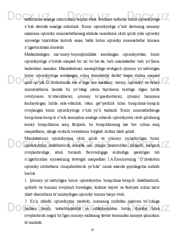 tadbirlarini amalga oshirilishini taqozo etadi. Buchora-tadbirlar bozor iqtisodiyotga
o’tish   davrida   amalga   oshiriladi.   Bozor   iqtisodiyotiga   o’tish   davrining   umumiy
mazmuni iqtisodiy munosabatlarning alohida unsurlarini isloh qilish yoki iqtisodiy
siyosatga   tuzatishlar   kiritish   emas,   balki   butun   iqtisodiy   munosabatlar   tizimini
o’zgartirishdan iboratdir.
Markazlashgan   ma’muriy-buyruqbozlikka   asoslangan   iqtisodiyotdan   bozor
iqtisodiyotiga   o’tishda   maqsad   bir   xil   bo’lsa-da,   turli   mamlakatlar   turli   yo’llarni
tanlashlari   mumkin.   Mamlakatimiz   musaqillikga   erishgach   ijtimoiy   yo’naltirilgan
bozor   iqtisodiyotiga   asoslangan   ochiq   demokratik   davlat   barpo   etishni   maqsad
qilib   qo’ydi   O’zbekistonda   esa   o’ziga   xos   madaniy,   tarixiy,   iqtisodiy   va   tabiiy
xususiyatlarini   hamda   bu   yo’ldagi   jahon   tajribasini   hisobga   olgan   holda
revolyusion   to’ntarishlarsiz,   ijtimoiy   to’qnashuvlarsiz,   ijtimoiy   himoyani
kuchaytirgan   holda   asta-sekinlik,   lekin   qat’iyatlilik   bilan   bosqichma-bosqich
rivojlangan   bozor   iqtisodiyotiga   o’tish   yo’li   tanlandi.   Bozor   munosabatlariga
bosqichma-bosqich o’tish tamoyilini amalga oshirish iqtisodiyotni isloh qilishning
asosiy   bosqichlarini   aniq   farqlash,   bu   bosqichlarning   har   biri   uchun   aniq
maqsadlarni, ularga erishish vositalarini belgilab olishni talab qiladi.
Mamlakatimiz   iqtisodiyotini   isloh   qilish   va   ijtimoiy   yo’naltirilgan   bozor
iqtisodiyotini   shakllantirish   asosida   uni   chuqur   tanazzuldan   chiqarib,   barqaror
rivojlantirishga,   aholi   turmush   farovonligiga   erishishga   qaratilgan   tub
o’zgartirishlar   siyosatining   strategik   maqsadlari   I.A.Karimovning   “O’zbekiston
iqtisodiy   islohotlarni   chuqurlashtirish   yo’lida”   nomli   asarida   quyidagicha   izohlab
berildi: 
1.   Ijtimoiy   yo’naltirilgan   bozor   iqtisodiyotini   bosqichma-bosqich   shakllantirish,
qudratli   va   tinimsiz   rivojlanib   boradigan,   kishilar   hayoti   va   faoliyati   uchun   zarur
shart-sharoitlarni ta’minlaydigan iqtisodiy tizimni barpo etish. 
2.   Ko’p   ukladli   iqtisodiyotni   yaratish,   insonning   mulkdan   mahrum   bo’lishiga
barham   berish,   tashabbuskorlik   va   uddaburonlikni   butun   choralar   bilan
rivojlantirish negizi bo’lgan xususiy mulkning davlat tomonidan himoya qilinishini
ta’minlash. 
13