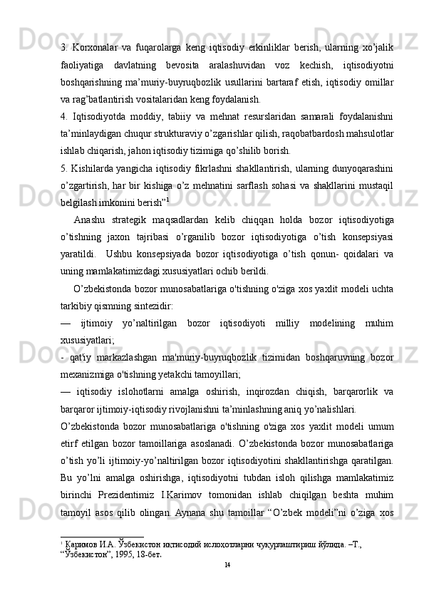 3.   Korxonalar   va   fuqarolarga   keng   iqtisodiy   erkinliklar   berish,   ularning   xo’jalik
faoliyatiga   davlatning   bevosita   aralashuvidan   voz   kechish,   iqtisodiyotni
boshqarishning   ma’muriy-buyruqbozlik   usullarini   bartaraf   etish,   iqtisodiy   omillar
va rag’batlantirish vositalaridan keng foydalanish. 
4.   Iqtisodiyotda   moddiy,   tabiiy   va   mehnat   resurslaridan   samarali   foydalanishni
ta’minlaydigan chuqur strukturaviy o’zgarishlar qilish, raqobatbardosh mahsulotlar
ishlab chiqarish, jahon iqtisodiy tizimiga qo’shilib borish. 
5. Kishilarda yangicha iqtisodiy fikrlashni  shakllantirish, ularning dunyoqarashini
o’zgartirish,   har   bir   kishiga   o’z   mehnatini   sarflash   sohasi   va   shakllarini   mustaqil
belgilash imkonini berish” 1
 
    Anashu   strategik   maqsadlardan   kelib   chiqqan   holda   b ozor   iqtisodiyotiga
o’tishning   jaxon   tajribasi   o’rganilib   bozor   iqtisodiyotiga   o’tish   konsepsiyasi
yaratildi.     Ushbu   konsepsiyada   bozor   iqtisodiyotiga   o’tish   qonun-   qoidalari   va
uning mamlakatimizdagi xususiyatlari ochib berildi. 
        O’zbekistonda bozor munosabatlariga o'tishning o'ziga xos yaxlit modeli uchta
tarkibiy qismning sintezidir:
—   ijtimoiy   yo’naltirilgan   bozor   iqtisodiyoti   milliy   modelining   muhim
xususiyatlari;
-   qat'iy   markazlashgan   ma'muriy-buyruqbozlik   tizimidan   boshqaruvning   bozor
mexanizmiga o'tishning yetakchi tamoyillari;
—   iqtisodiy   islohotlarni   amalga   oshirish,   inqirozdan   chiqish,   barqarorlik   va
barqaror ijtimoiy-iqtisodiy rivojlanishni ta’minlashning aniq yo’nalishlari.
O’zbekistonda   bozor   munosabatlariga   o'tishning   o'ziga   xos   yaxlit   modeli   umum
etirf   etilgan   bozor   tamoillariga   asoslanadi.   O’zbekistonda   bozor   munosabatlariga
o’tish  yo’li   ijtimoiy-yo’naltirilgan bozor   iqtisodiyotini   shakllantirishga  qaratilgan.
Bu   yo’lni   amalga   oshirishga,   iqtisodiyotni   tubdan   isloh   qilishga   mamlakatimiz
birinchi   Prezidentimiz   I.Karimov   tomonidan   ishlab   chiqilgan   beshta   muhim
tamoyil   asos   qilib   olingan.  Aynana   shu   tamoillar   “O’zbek   modeli”ni   o’ziga   xos
1
  Каримов И.А. Ўзбекистон иқтисодий ислоҳотларни чуқурлаштириш йўлида. –Т., 
“Ўзбекистон”, 1995, 18-бет .  
14 