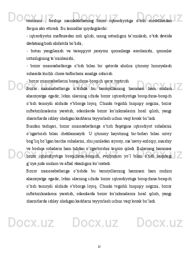 tomonini   ,   boshqa   mamlakatlarning   bozor   iqtisodiyotiga   o’tish   modellaridan
farqini aks ettiradi. Bu tamoillar quydagilardir:
-   iqtisodiyotni   mafkuradan   xoli   qilish,   uning   ustunligini   ta’minlash;   o’tish davrida
davlatning bosh islohotchi bo’lishi;
-   butun   yangilanish   va   taraqqiyot   jarayoni   qonunlarga   asoslanishi,   qonunlar
ustunligining ta’minlanishi;
-   bozor   munosabatlariga   o’tish   bilan   bir   qatorda   aholini   ijtimoiy   himoyalash
sohasida kuchli chora-tadbirlarni amalga oshirish.
- bozor munosabatlarini bosqichma-bosqich qaror toptirish. 
Bozor   munosabatlariga   o’tishda   bu   tamoyillarning   hammasi   ham   muhim
ahamiyatga   egadir,   lekin   ularning   ichida   bozor   iqtisodiyotiga   bosqichma-bosqich
o’tish   tamoyili   alohida   e’tiborga   loyiq.   Chunki   tegishli   huquqiy   negizni,   bozor
infratuzilmalarini   yaratish,   odamlarda   bozor   ko’nikmalarini   hosil   qilish,   yangi
sharoitlarda ishlay oladigan kadrlarni tayyorlash uchun vaqt kerak bo’ladi.
Bundan   tashqari,   bozor   munosabatlariga   o’tish   faqatgina   iqtisodiyot   sohalarini
o’zgartirish   bilan   cheklanmaydi.   U   ijtimoiy   hayotning   bir-birlari   bilan   uzviy
bog’liq bo’lgan barcha sohalarini, shu jumladan siyosiy, ma’naviy-axloqiy, maishiy
va   boshqa   sohalarni   ham   tubdan   o’zgartirishni   taqozo   qiladi.   Bularning   hammasi
bozor   iqtisodiyotiga   bosqichma-bosqich,   evolyusion   yo’l   bilan   o’tish   haqidagi
g’oya juda muhim va afzal ekanligini ko’rsatadi.
Bozor   munosabatlariga   o’tishda   bu   tamoyillarning   hammasi   ham   muhim
ahamiyatga   egadir,   lekin   ularning   ichida   bozor   iqtisodiyotiga   bosqichma-bosqich
o’tish   tamoyili   alohida   e’tiborga   loyiq.   Chunki   tegishli   huquqiy   negizni,   bozor
infratuzilmalarini   yaratish,   odamlarda   bozor   ko’nikmalarini   hosil   qilish,   yangi
sharoitlarda ishlay oladigan kadrlarni tayyorlash uchun vaqt kerak bo’ladi.
15