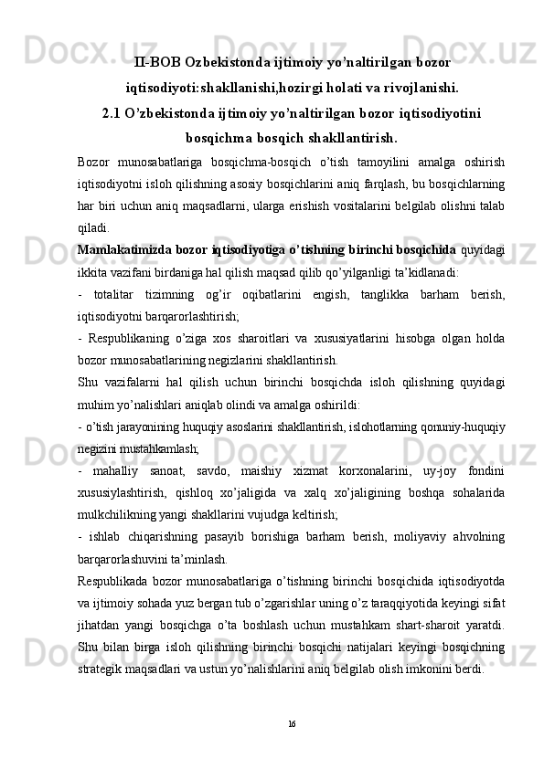 II-BOB Ozbekistonda ijtimoiy yo’naltirilgan bozor
iqtisodiyoti:shakllanishi,hozirgi holati va rivojlanishi.
2.1 O’zbekistonda ijtimoiy yo’naltirilgan bozor iqtisodiyotini
bosqichma bosqich shakllantirish.
Bozor   munosabatlariga   bosqichma-bosqich   o’tish   tamoyilini   amalga   oshirish
iqtisodiyotni isloh qilishning asosiy bosqichlarini aniq farqlash, bu bosqichlarning
har biri  uchun aniq maqsadlarni, ularga erishish vositalarini belgilab olishni  talab
qiladi.
Mamlakatimizda bozor iqtisodiyotiga o’tishning   birinchi  bosqichida   quyidagi
ikkita vazifani birdaniga hal qilish maqsad qilib qo’yilganligi ta’kidlanadi:
-   totalitar   tizimning   og’ir   oqibatlarini   engish,   tanglikka   barham   berish,
iqtisodiyotni barqarorlashtirish;
-   Respublikaning   o’ziga   xos   sharoitlari   va   xususiyatlarini   hisobga   olgan   holda
bozor munosabatlarining negizlarini shakllantirish.
Shu   vazifalarni   hal   qilish   uchun   birinchi   bosqichda   isloh   qilishning   quyidagi
muhim yo’nalishlari aniqlab olindi va amalga oshirildi:
- o’tish jarayonining huquqiy asoslarini shakllantirish, islohotlarning qonuniy-huquqiy
negizini mustahkamlash;
-   mahalliy   sanoat,   savdo,   maishiy   xizmat   korxonalarini,   uy-joy   fondini
xususiylashtirish,   qishloq   xo’jaligida   va   xalq   xo’jaligining   boshqa   sohalarida
mulkchilikning yangi shakllarini vujudga keltirish;
-   ishlab   chiqarishning   pasayib   borishiga   barham   berish,   moliyaviy   ahvolning
barqarorlashuvini ta’minlash.
Respublikada   bozor   munosabatlariga   o’tishning   birinchi   bosqichida   iqtisodiyotda
va ijtimoiy sohada yuz bergan tub o’zgarishlar uning o’z taraqqiyotida keyingi sifat
jihatdan   yangi   bosqichga   o’ta   boshlash   uchun   mustahkam   shart-sharoit   yaratdi.
Shu   bilan   birga   isloh   qilishning   birinchi   bosqichi   natijalari   keyingi   bosqichning
strategik maqsadlari va ustun yo’nalishlarini aniq belgilab olish imkonini berdi.
16 