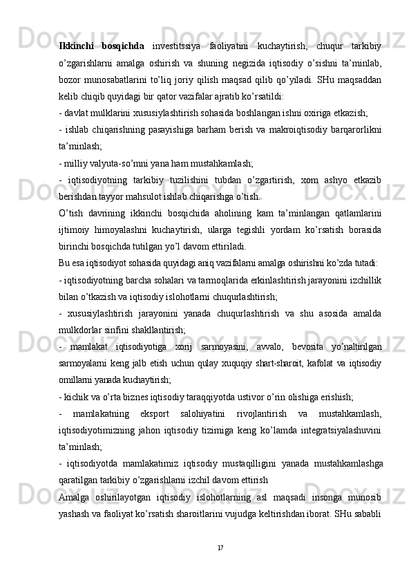 Ikkinchi   bosqichda   investitssiya   faoliyatini   kuchaytirish,   chuqur   tarkibiy
o’zgarishlarni   amalga   oshirish   va   shuning   negizida   iqtisodiy   o’sishni   ta’minlab,
bozor   munosabatlarini   to’liq   joriy   qilish   maqsad   qilib   qo’yiladi.   SHu   maqsaddan
kelib chiqib quyidagi bir qator vazifalar ajratib ko’rsatildi:
- davlat mulklarini xususiylashtirish sohasida boshlangan ishni oxiriga etkazish; 
-   ishlab   chiqarishning   pasayishiga   barham   berish   va   makroiqtisodiy   barqarorlikni
ta’minlash; 
- milliy valyuta-so’mni yana ham mustahkamlash;
-   iqtisodiyotning   tarkibiy   tuzilishini   tubdan   o’zgartirish,   xom   ashyo   etkazib
berishdan tayyor mahsulot ishlab chiqarishga o’tish.
O’tish   davrining   ikkinchi   bosqichida   aholining   kam   ta’minlangan   qatlamlarini
ijtimoiy   himoyalashni   kuchaytirish,   ularga   tegishli   yordam   ko’rsatish   borasida
birinchi bosqichda tutilgan yo’l davom ettiriladi.
Bu esa iqtisodiyot sohasida quyidagi aniq vazifalarni amalga oshirishni ko’zda tutadi:
- iqtisodiyotning barcha sohalari va tarmoqlarida erkinlashtirish jarayonini izchillik
bilan o’tkazish va iqtisodiy islohotlarni chuqurlashtirish;
-   xususiylashtirish   jarayonini   yanada   chuqurlashtirish   va   shu   asosida   amalda
mulkdorlar sinfini shakllantirish;
-   mamlakat   iqtisodiyotiga   xorij   sarmoyasini,   avvalo,   bevosita   yo’naltirilgan
sarmoyalarni   keng   jalb   etish   uchun   qulay   xuquqiy   shart-sharoit,   kafolat   va   iqtisodiy
omillarni yanada kuchaytirish;
- kichik va o’rta biznes iqtisodiy taraqqiyotda ustivor o’rin olishiga erishish;
-   mamlakatning   eksport   salohiyatini   rivojlantirish   va   mustahkamlash,
iqtisodiyotimizning   jahon   iqtisodiy   tizimiga   keng   ko’lamda   integratsiyalashuvini
ta’minlash;
-   iqtisodiyotda   mamlakatimiz   iqtisodiy   mustaqilligini   yanada   mustahkamlashga
qaratilgan tarkibiy o’zgarishlarni izchil davom ettirish
Amalga   oshirilayotgan   iqtisodiy   islohotlarning   asl   maqsadi   insonga   munosib
yashash va faoliyat ko’rsatish sharoitlarini vujudga keltirishdan iborat. SHu sababli
17
