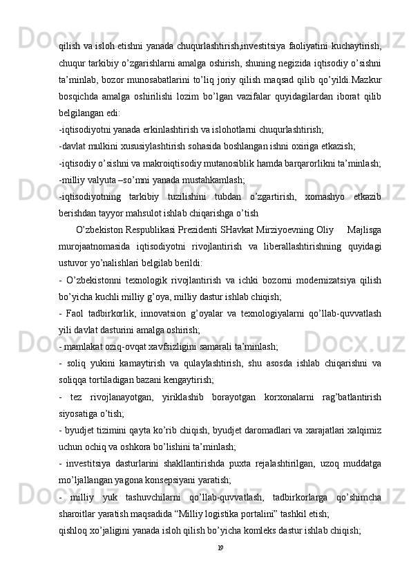 qilish va isloh etishni yanada chuqurlashtirish,investitsiya faoliyatini kuchaytirish,
chuqur tarkibiy o’zgarishlarni amalga oshirish, shuning negizida iqtisodiy o’sishni
ta’minlab,   bozor   munosabatlarini   to’liq   joriy   qilish   maqsad   qilib   qo’yildi.Mazkur
bosqichda   amalga   oshirilishi   lozim   bo’lgan   vazifalar   quyidagilardan   iborat   qilib
belgilangan edi:
-iqtisodiyotni yanada erkinlashtirish va islohotlarni chuqurlashtirish;
-davlat mulkini xususiylashtirish sohasida boshlangan ishni oxiriga etkazish; 
-iqtisodiy o’sishni va makroiqtisodiy mutanosiblik hamda barqarorlikni ta’minlash;
-milliy valyuta –so’mni yanada mustahkamlash;
-iqtisodiyotning   tarkibiy   tuzilishini   tubdan   o’zgartirish,   xomashyo   etkazib
berishdan tayyor mahsulot ishlab chiqarishga o’tish
         O’zbekiston Respublikasi Prezidenti SHavkat Mirziyoevning Oliy     Majlisga
murojaatnomasida   iqtisodiyotni   rivojlantirish   va   liberallashtirishning   quyidagi
ustuvor yo’nalishlari belgilab berildi: 
-   O’zbekistonni   texnologik   rivojlantirish   va   ichki   bozorni   modernizatsiya   qilish
bo’yicha kuchli milliy g’oya, milliy dastur ishlab chiqish; 
-   Faol   tadbirkorlik,   innovatsion   g’oyalar   va   texnologiyalarni   qo’llab-quvvatlash
yili davlat dasturini amalga oshirish; 
- mamlakat oziq-ovqat xavfsizligini samarali ta’minlash; 
-   soliq   yukini   kamaytirish   va   qulaylashtirish,   shu   asosda   ishlab   chiqarishni   va
soliqqa tortiladigan bazani kengaytirish; 
-   tez   rivojlanayotgan,   yiriklashib   borayotgan   korxonalarni   rag’batlantirish
siyosatiga o’tish; 
- byudjet tizimini qayta ko’rib chiqish, byudjet daromadlari va xarajatlari xalqimiz
uchun ochiq va oshkora bo’lishini ta’minlash; 
-   investitsiya   dasturlarini   shakllantirishda   puxta   rejalashtirilgan,   uzoq   muddatga
mo’ljallangan yagona konsepsiyani yaratish; 
-   milliy   yuk   tashuvchilarni   qo’llab-quvvatlash,   tadbirkorlarga   qo’shimcha
sharoitlar yaratish maqsadida “Milliy logistika portalini” tashkil etish; 
qishloq xo’jaligini yanada isloh qilish bo’yicha komleks dastur ishlab chiqish; 
19