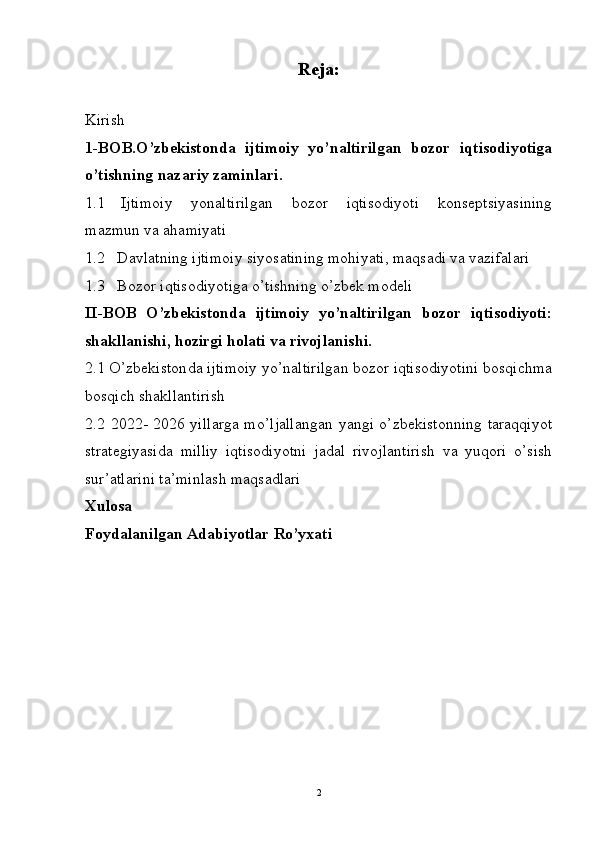 Reja:
Kirish
1-BOB.O’zbekistonda   ijtimoiy   yo’naltirilgan   bozor   iqtisodiyotiga
o’tishning nazariy zaminlari. 
1.1 Ijtimoiy   yonaltirilgan   bozor   iqtisodiyoti   konseptsiyasining
mazmun va ahamiyati 
1.2   Davlatning ijtimoiy siyosatining mohiyati, maqsadi va vazifalari 
1.3    Bozor iqtisodiyotiga o’tishning o’zbek modeli 
II-BOB   O’zbekistonda   ijtimoiy   yo’naltirilgan   bozor   iqtisodiyoti:
shakllanishi, hozirgi holati va rivojlanishi.
2.1 O’zbekiston d a  i jtimoiy yo’naltirilgan bozor iqtisodiyotini bosqichma
bosqich shakllantirish
2. 2   2022- 2026 yillarga mo’ljallangan yangi o’zbekistonning taraqqiyot
strategiyasi d a   milliy   iqtisodiyotni   jadal   rivojlantirish   va   yuqori   o’sish
sur’atlarini ta’minlash  maqsadlari
Xulosa 
Foydalanilgan Adabiyotlar Ro’yxati
2 