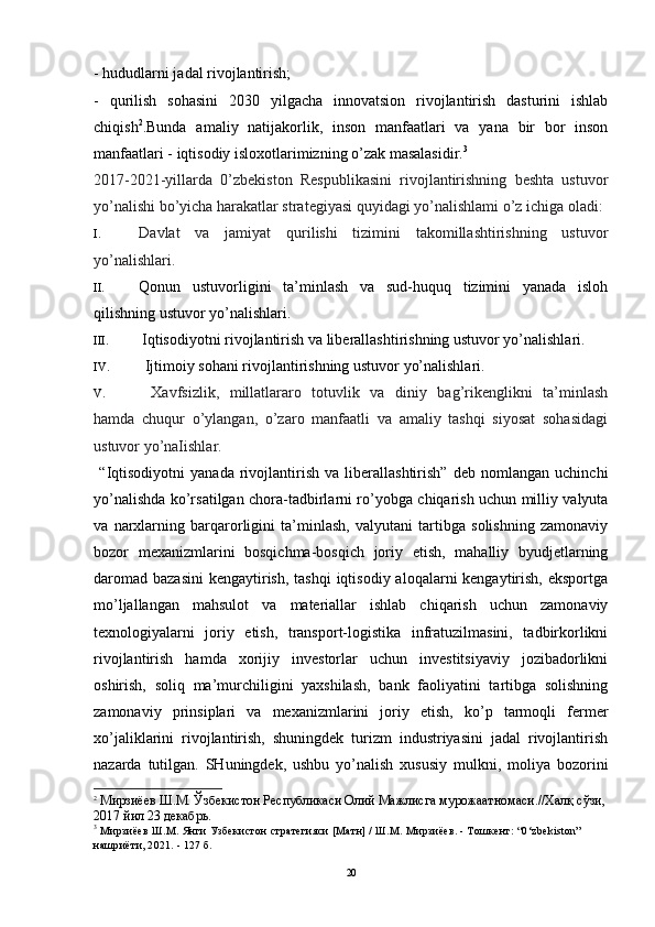 - hududlarni jadal rivojlantirish; 
-   qurilish   sohasini   2030   yilgacha   innovatsion   rivojlantirish   dasturini   ishlab
chiqish 2
.Bunda   amaliy   natijakorlik,   inson   manfaatlari   va   yana   bir   bor   inson
manfaatlari - iqtisodiy isloxotlarimizning o’zak masalasidir. 3
2017-2021-yillarda   0’zbekiston   Respublikasini   rivojlantirishning   beshta   ustuvor
yo’nalishi bo’yicha harakatlar strategiyasi quyidagi yo’nalishlami o’z ichiga oladi:
I. Davlat   va   jamiyat   qurilishi   tizimini   takomillashtirishning   ustuvor
yo’nalishlari.
II. Qonun   ustuvorligini   ta’minlash   va   sud-huquq   tizimini   yanada   isloh
qilishning ustuvor yo’nalishlari.
III. Iqtisodiyotni rivojlantirish va liberallashtirishning ustuvor yo’nalishlari.
IV. Ijtimoiy sohani rivojlantirishning ustuvor yo’nalishlari.
V. Xavfsizlik,   millatlararo   totuvlik   va   diniy   bag’rikenglikni   ta’minlash
hamda   chuqur   o’ylangan,   o’zaro   manfaatli   va   amaliy   tashqi   siyosat   sohasidagi
ustuvor yo’naIishlar.
  “Iqtisodiyotni   yanada   rivojlantirish   va   liberallashtirish”   deb   nomlangan   uchinchi
yo’nalishda ko’rsatilgan chora-tadbirlarni ro’yobga chiqarish uchun milliy valyuta
va   narxlarning   barqarorligini   ta’minlash,   valyutani   tartibga   solishning   zamonaviy
bozor   mexanizmlarini   bosqichma-bosqich   joriy   etish,   mahalliy   byudjetlarning
daromad  bazasini  kengaytirish,  tashqi  iqtisodiy aloqalarni  kengaytirish, eksportga
mo’ljallangan   mahsulot   va   materiallar   ishlab   chiqarish   uchun   zamonaviy
texnologiyalarni   joriy   etish,   transport-logistika   infratuzilmasini,   tadbirkorlikni
rivojlantirish   hamda   xorijiy   investorlar   uchun   investitsiyaviy   jozibadorlikni
oshirish,   soliq   ma’murchiligini   yaxshilash,   bank   faoliyatini   tartibga   solishning
zamonaviy   prinsiplari   va   mexanizmlarini   joriy   etish,   ko’p   tarmoqli   fermer
xo’jaliklarini   rivojlantirish,   shuningdek   turizm   industriyasini   jadal   rivojlantirish
nazarda   tutilgan.   SHuningdek,   ushbu   yo’nalish   xususiy   mulkni,   moliya   bozorini
2
 Мирзиёев Ш.М. Ўзбекистон Республикаси Олий Мажлисга мурожаатномаси.//Халқ сўзи,
2017 йил 23 декабрь.  
3
  Мирзиёев Ш.М .  Янги Узбекистон стратегияси [Матн] / Ш.М. Мирзиёев. - Тошкент:  “0‘zbekiston” 
нашриёти, 2021. - 127 б.
20 