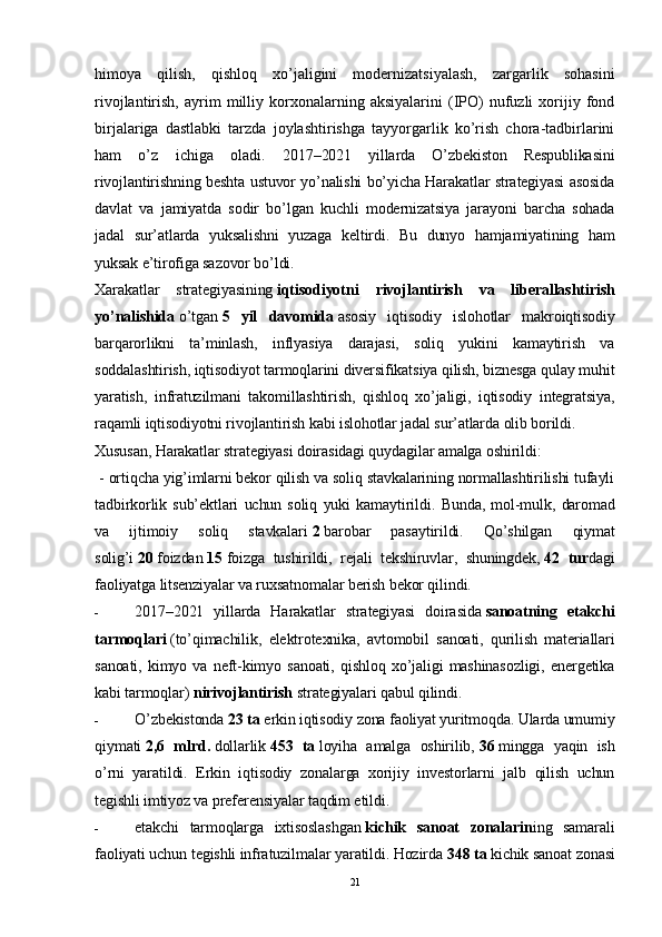 himoya   qilish,   qishloq   xo’jaligini   modernizatsiyalash,   zargarlik   sohasini
rivojlantirish,   ayrim   milliy   korxonalarning   aksiyalarini   (IPO)   nufuzli   xorijiy  fond
birjalariga   dastlabki   tarzda   joylashtirishga   tayyorgarlik   ko’rish   chora-tadbirlarini
ham   o’z   ichiga   oladi.   2017–2021   yillarda   O’zbekiston   Respublikasini
rivojlantirishning beshta ustuvor yo’nalishi bo’yicha Harakatlar strategiyasi asosida
davlat   va   jamiyatda   sodir   bo’lgan   kuchli   modernizatsiya   jarayoni   barcha   sohada
jadal   sur’atlarda   yuksalishni   yuzaga   keltirdi.   Bu   dunyo   hamjamiyatining   ham
yuksak e’tirofiga sazovor bo’ldi.
Xarakatlar   strategiyasining   iqtisodiyotni   rivojlantirish   va   liberallashtirish
yo’nalishida   o’tgan   5   yil   davomida   asosiy   iqtisodiy   islohotlar   makroiqtisodiy
barqarorlikni   ta’minlash,   inflyasiya   darajasi,   soliq   yukini   kamaytirish   va
soddalashtirish, iqtisodiyot tarmoqlarini diversifikatsiya qilish, biznesga qulay muhit
yaratish,   infratuzilmani   takomillashtirish,   qishloq   xo’jaligi,   iqtisodiy   integratsiya,
raqamli iqtisodiyotni rivojlantirish kabi islohotlar jadal sur’atlarda olib borildi.
Xususan, Harakatlar strategiyasi doirasidagi quydagilar amalga oshirildi: 
  - ortiqcha yig’imlarni bekor qilish va soliq stavkalarining normallashtirilishi tufayli
tadbirkorlik   sub’ektlari   uchun   soliq   yuki   kamaytirildi.   Bunda,   mol-mulk,   daromad
va   ijtimoiy   soliq   stavkalari   2   barobar   pasaytirildi.   Qo’shilgan   qiymat
solig’i   20   foizdan   15   foizga   tushirildi ,   rejali   tekshiruvlar,   shuningdek,   42   tur dagi
faoliyatga litsenziyalar va ruxsatnomalar berish bekor qilindi.
- 2017–2021   yillarda   Harakatlar   strategiyasi   doirasida   sanoatning   etakchi
tarmoqlari   (to’qimachilik,   elektrotexnika,   avtomobil   sanoati,   qurilish   materiallari
sanoati,   kimyo   va   neft-kimyo   sanoati,   qishloq   xo’jaligi   mashinasozligi,   energetika
kabi tarmoqlar)  nirivojlantirish   strategiyalari qabul qilindi.
- O’zbekistonda   23 ta   erkin iqtisodiy zona faoliyat yuritmoqda. Ularda umumiy
qiymati   2,6   mlrd.   dollarlik   453   ta   loyiha   amalga   oshirilib,   36   mingga   yaqin   ish
o’rni   yaratildi.   Erkin   iqtisodiy   zonalarga   xorijiy   investorlarni   jalb   qilish   uchun
tegishli imtiyoz va preferensiyalar taqdim etildi. 
- etakchi   tarmoqlarga   ixtisoslashgan   kichik   sanoat   zonalari n ing   samarali
faoliyati uchun tegishli infratuzilmalar yaratildi. Hozirda   348 ta   kichik sanoat zonasi
21 