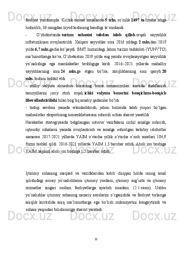 faoliyat   yuritmoqda.   Kichik   sanoat   zonalarida   5   trln.   so’mlik   1497   ta   loyiha   ishga
tushirilib, 36 mingdan ziyod kishining bandligi ta’minlandi. 
- O’zbekistonda   turizm   sohasini   tubdan   isloh   qilish   orqali   sayyohlik
infratuzilmasi   rivojlantirildi.   Xalqaro   sayyohlar   soni   2016   yildagi   2   mln. dan   2019
yilda   6,7 mln. gacha ko’paydi. BMT huzuridagi Jahon turizm tashkiloti (YUNVTO)
ma’lumotlariga ko’ra, O’zbekiston 2019 yilda eng yaxshi rivojlanayotgan sayyohlik
yo’nalishiga   ega   mamlakatlar   beshligiga   kirdi.   2016–2021   yillarda   mahalliy
sayyohlarning   soni   24   mln. ga   etgan   bo’lsa,   xorijliklarning   soni   qariyb   20
mln.   kishini tashkil etdi.
-   milliy   valyuta   almashuv   kursining   bozor   mexanizmlari   asosida   shakllanish
tamoyillarini   joriy   etish   orqali   ichki   valyuta   bozorini   bosqichma-bosqich
liberallashtirilishi   bilan bog’liq amaliy qadamlar bo’ldi.
-   tashqi   savdoni   yanada   erkinlashtirish,   jahon   bozorida   talab   yuqori   bo’lgan
mahsulotlar eksportining nomenklaturasini oshirish uchun sharoit yaratildi    
Harakatlar   strategiyasida   belgilangan   ustuvor   vazifalarni   izchil   amalga   oshirish,
iqtisodiy   sohalarni   yanada   rivojlantirish   va   amalga   oshirilgan   tarkibiy   islohotlar
samarasi   2017-2021   yillarda   YAIM   o’rtacha   yillik   o’rtacha   o’sish   suratlari   104,9
foizni tashkil qildi. 2016-2021 yillarda YAIM 1,3 barobar oshdi. Aholi jon boshiga
YAIM xajmini aholi jon boshiga 1,2 barobar oshdi.  
Ijtimoiy   sohaning   maqsad   va   vazifalaridan   kelib   chiqqan   holda   uning   amal
qilishidagi   asosiy   yo’nalishlarini   ijtimoiy   yordam,   ijtimoiy   sug’urta   va   ijtimoiy
xizmatlar   singari   muhim   faoliyatlarga   ajratish   mumkin.   (2.1-rasm).   Ushbu
yo’nalishlar   ijtimoiy   sohaning   nazariy   asoslarini   o’rganishda   va   faoliyat   turlariga
aniqlik   kiritishda   aniq   ma’lumotlarga   ega   bo’lish   imkoniyatini   kengaytiradi   va
sohani yaqindan bilishimizga sharoit yaratadi. 
22 