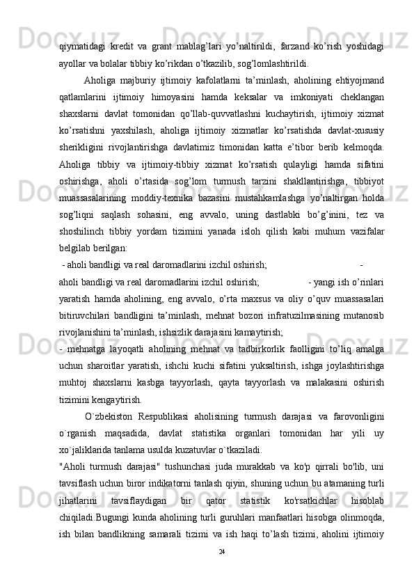 qiymatidagi   kredit   va   grant   mablag’lari   yo’naltirildi,   farzand   ko’rish   yoshidagi
ayollar va bolalar tibbiy ko’rikdan o’tkazilib, sog’lomlashtirildi. 
Aholiga   majburiy   ijtimoiy   kafolatlarni   ta’minlash,   aholining   ehtiyojmand
qatlamlarini   ijtimoiy   himoyasini   hamda   keksalar   va   imkoniyati   cheklangan
shaxslarni   davlat   tomonidan   qo’llab-quvvatlashni   kuchaytirish,   ijtimoiy   xizmat
ko’rsatishni   yaxshilash,   aholiga   ijtimoiy   xizmatlar   ko’rsatishda   davlat-xususiy
sherikligini   rivojlantirishga   davlatimiz   timonidan   katta   e’tibor   berib   kelmoqda.
Aholiga   tibbiy   va   ijtimoiy-tibbiy   xizmat   ko’rsatish   qulayligi   hamda   sifatini
oshirishga,   aholi   o’rtasida   sog’lom   turmush   tarzini   shakllantirishga,   tibbiyot
muassasalarining   moddiy-texnika   bazasini   mustahkamlashga   yo’naltirgan   holda
sog’liqni   saqlash   sohasini,   eng   avvalo,   uning   dastlabki   bo’g’inini,   tez   va
shoshilinch   tibbiy   yordam   tizimini   yanada   isloh   qilish   kabi   muhum   vazifalar
belgilab berilgan:
  - aholi bandligi va real daromadlarini izchil oshirish;   -
aholi bandligi va real daromadlarini izchil oshirish;                   - yangi ish o’rinlari
yaratish   hamda   aholining,   eng   avvalo,   o’rta   maxsus   va   oliy   o’quv   muassasalari
bitiruvchilari   bandligini   ta’minlash,   mehnat   bozori   infratuzilmasining   mutanosib
rivojlanishini ta’minlash, ishsizlik darajasini kamaytirish; 
-   mehnatga   layoqatli   aholining   mehnat   va   tadbirkorlik   faolligini   to’liq   amalga
uchun   sharoitlar   yaratish,   ishchi   kuchi   sifatini   yuksaltirish,   ishga   joylashtirishga
muhtoj   shaxslarni   kasbga   tayyorlash,   qayta   tayyorlash   va   malakasini   oshirish
tizimini kengaytirish. 
  O`zbekiston   Respublikasi   aholisining   turmush   darajasi   va   farovonligini
o`rganish   maqsadida,   davlat   statistika   organlari   tomonidan   har   yili   uy
xo`jaliklarida tanlama usulda kuzatuvlar o`tkaziladi. 
"Aholi   turmush   darajasi"   tushunchasi   juda   murakkab   va   ko'p   qirrali   bo'lib,   uni
tavsiflash uchun biror indikatorni tanlash qiyin, shuning uchun bu atamaning turli
jihatlarini   tavsiflaydigan   bir   qator   statistik   ko'rsatkichlar   hisoblab
chiqiladi.Bugungi  kunda aholining turli  guruhlari  manfaatlari  hisobga  olinmoqda,
ish   bilan   bandlikning   samarali   tizimi   va   ish   haqi   to’lash   tizimi,   aholini   ijtimoiy
24 