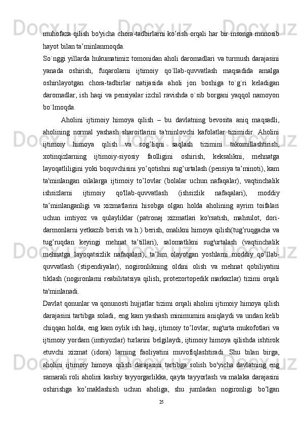 muhofaza qilish bo'yicha chora-tadbirlarni ko’rish orqali har bir insonga munosib
hayot bilan ta’minlanmoqda. 
So`nggi yillarda hukumatimiz tomonidan aholi daromadlari va turmush darajasini
yanada   oshirish,   fuqarolarni   ijtimoiy   qo`llab-quvvatlash   maqsadida   amalga
oshirilayotgan   chora-tadbirlar   natijasida   aholi   jon   boshiga   to`g`ri   keladigan
daromadlar,  ish  haqi  va  pensiyalar   izchil  ravishda  o`sib  borgani   yaqqol   namoyon
bo`lmoqda. 
Aholini   ijtimoiy   himoya   qilish   –   bu   davlatning   bevosita   aniq   maqsadli,
aholining   normal   yashash   sharoitlarini   ta'minlovchi   kafolatlar   tizimidir.   Aholini
ijtimoiy   himoya   qilish   va   sog’liqni   saqlash   tizimini   takomillashtirish,
xotinqizlarning   ijtimoiy-siyosiy   faolligini   oshirish,   keksalikni,   mehnatga
layoqatliligini yoki boquvchisini yo’qotishni sug’urtalash (pensiya ta’minoti), kam
ta'minlangan   oilalarga   ijtimoiy   to’lovlar   (bolalar   uchun   nafaqalar),   vaqtinchalik
ishsizlarni   ijtimoiy   qo'llab-quvvatlash   (ishsizlik   nafaqalari),   moddiy
ta’minlanganligi   va   xizmatlarini   hisobga   olgan   holda   aholining   ayrim   toifalari
uchun   imtiyoz   va   qulayliklar   (patronaj   xizmatlari   ko'rsatish,   mahsulot,   dori-
darmonlarni yetkazib berish va h.) berish, onalikni himoya qilish(tug’ruqgacha va
tug’ruqdan   keyingi   mehnat   ta’tillari),   salomatlikni   sug'urtalash   (vaqtinchalik
mehnatga   layoqatsizlik   nafaqalari),   ta’lim   olayotgan   yoshlarni   moddiy   qo’llab-
quvvatlash   (stipendiyalar),   nogironlikning   oldini   olish   va   mehnat   qobiliyatini
tiklash  (nogironlarni   reabilitatsiya  qilish,  protezortopedik  markazlar)  tizimi   orqali
ta'minlanadi. 
Davlat qonunlar va qonunosti hujjatlar tizimi orqali aholini ijtimoiy himoya qilish
darajasini  tartibga soladi, eng kam  yashash minimumini  aniqlaydi  va undan kelib
chiqqan holda, eng kam oylik ish haqi, ijtimoiy to’lovlar, sug'urta mukofotlari va
ijtimoiy yordam (imtiyozlar) turlarini belgilaydi, ijtimoiy himoya qilishda ishtirok
etuvchi   xizmat   (idora)   larning   faoliyatini   muvofiqlashtiradi.   Shu   bilan   birga,
aholini   ijtimoiy   himoya   qilish   darajasini   tartibga   solish   bo'yicha   davlatning   eng
samarali  roli aholini  kasbiy  tayyorgarlikka, qayta tayyorlash va malaka darajasini
oshirishga   ko’maklashish   uchun   aholiga,   shu   jumladan   nogironligi   bo’lgan
25