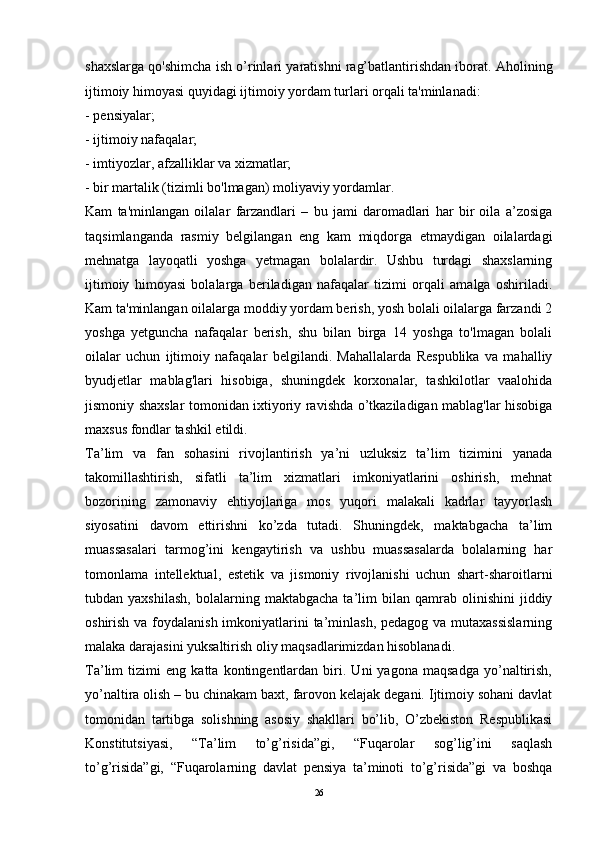 shaxslarga qo'shimcha ish o’rinlari yaratishni rag’batlantirishdan iborat. Aholining
ijtimoiy himoyasi quyidagi ijtimoiy yordam turlari orqali ta'minlanadi: 
- pensiyalar; 
- ijtimoiy nafaqalar; 
- imtiyozlar, afzalliklar va xizmatlar; 
- bir martalik (tizimli bo'lmagan) moliyaviy yordamlar. 
Kam   ta'minlangan   oilalar   farzandlari   –   bu   jami   daromadlari   har   bir   oila   a’zosiga
taqsimlanganda   rasmiy   belgilangan   eng   kam   miqdorga   etmaydigan   oilalardagi
mehnatga   layoqatli   yoshga   yetmagan   bolalardir.   Ushbu   turdagi   shaxslarning
ijtimoiy   himoyasi   bolalarga   beriladigan   nafaqalar   tizimi   orqali   amalga   oshiriladi.
Kam ta'minlangan oilalarga moddiy yordam berish, yosh bolali oilalarga farzandi 2
yoshga   yetguncha   nafaqalar   berish,   shu   bilan   birga   14   yoshga   to'lmagan   bolali
oilalar   uchun   ijtimoiy   nafaqalar   belgilandi.   Mahallalarda   Respublika   va   mahalliy
byudjetlar   mablag'lari   hisobiga,   shuningdek   korxonalar,   tashkilotlar   vaalohida
jismoniy shaxslar tomonidan ixtiyoriy ravishda o’tkaziladigan mablag'lar hisobiga
maxsus fondlar tashkil etildi. 
Ta’lim   va   fan   sohasini   rivojlantirish   ya’ni   uzluksiz   ta’lim   tizimini   yanada
takomillashtirish,   sifatli   ta’lim   xizmatlari   imkoniyatlarini   oshirish,   mehnat
bozorining   zamonaviy   ehtiyojlariga   mos   yuqori   malakali   kadrlar   tayyorlash
siyosatini   davom   ettirishni   ko’zda   tutadi.   Shuningdek,   maktabgacha   ta’lim
muassasalari   tarmog’ini   kengaytirish   va   ushbu   muassasalarda   bolalarning   har
tomonlama   intellektual,   estetik   va   jismoniy   rivojlanishi   uchun   shart-sharoitlarni
tubdan  yaxshilash,   bolalarning  maktabgacha   ta’lim   bilan   qamrab   olinishini   jiddiy
oshirish va foydalanish imkoniyatlarini  ta’minlash,  pedagog va mutaxassislarning
malaka darajasini yuksaltirish oliy maqsadlarimizdan hisoblanadi. 
Ta’lim   tizimi   eng   katta   kontingentlardan   biri.   Uni   yagona   maqsadga   yo’naltirish,
yo’naltira olish – bu chinakam baxt, farovon kelajak degani. Ijtimoiy sohani davlat
tomonidan   tartibga   solishning   asosiy   shakllari   bo’lib,   O’zbekiston   Respublikasi
Konstitutsiyasi,   “Ta’lim   to’g’risida”gi,   “Fuqarolar   sog’lig’ini   saqlash
to’g’risida”gi,   “Fuqarolarning   davlat   pensiya   ta’minoti   to’g’risida”gi   va   boshqa
26