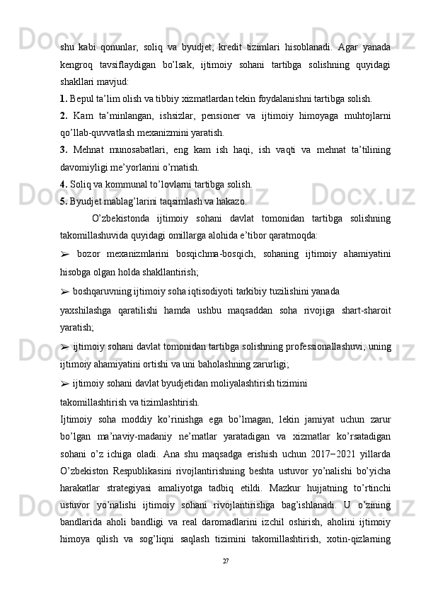 shu   kabi   qonunlar,   soliq   va   byudjet,   kredit   tizimlari   hisoblanadi.   Agar   yanada
kengroq   tavsiflaydigan   bo’lsak,   ijtimoiy   sohani   tartibga   solishning   quyidagi
shakllari mavjud: 
1.  Bepul ta’lim olish va tibbiy xizmatlardan tekin foydalanishni tartibga solish. 
2.   Kam   ta’minlangan,   ishsizlar,   pensioner   va   ijtimoiy   himoyaga   muhtojlarni
qo’llab-quvvatlash mexanizmini yaratish. 
3.   Mehnat   munosabatlari,   eng   kam   ish   haqi,   ish   vaqti   va   mehnat   ta’tilining
davomiyligi me’yorlarini o’rnatish. 
4.  Soliq va kommunal to’lovlarni tartibga solish. 
5.  Byudjet mablag’larini taqsimlash va hakazo. 
        O’zbekistonda   ijtimoiy   sohani   davlat   tomonidan   tartibga   solishning
takomillashuvida quyidagi omillarga alohida e’tibor qaratmoqda: 
➢   bozor   mexanizmlarini   bosqichma-bosqich,   sohaning   ijtimoiy   ahamiyatini
hisobga olgan holda shakllantirish; 
➢   boshqaruvning ijtimoiy soha iqtisodiyoti tarkibiy tuzilishini yanada 
yaxshilashga   qaratilishi   hamda   ushbu   maqsaddan   soha   rivojiga   shart-sharoit
yaratish; 
➢   ijtimoiy sohani davlat tomonidan tartibga solishning professionallashuvi, uning
ijtimoiy ahamiyatini ortishi va uni baholashning zarurligi; 
➢   ijtimoiy sohani davlat byudjetidan moliyalashtirish tizimini 
takomillashtirish va tizimlashtirish. 
Ijtimoiy   soha   moddiy   ko’rinishga   ega   bo’lmagan,   lekin   jamiyat   uchun   zarur
bo’lgan   ma’naviy-madaniy   ne’matlar   yaratadigan   va   xizmatlar   ko’rsatadigan
sohani   o’z   ichiga   oladi.   Ana   shu   maqsadga   erishish   uchun   2017−2021   yillarda
O’zbekiston   Respublikasini   rivojlantirishning   beshta   ustuvor   yo’nalishi   bo’yicha
harakatlar   strategiyasi   amaliyotga   tadbiq   etildi.   Mazkur   hujjatning   to’rtinchi
ustuvor   yo’nalishi   ijtimoiy   sohani   rivojlantirishga   bag’ishlanadi.   U   o’zining
bandlarida   aholi   bandligi   va   real   daromadlarini   izchil   oshirish,   aholini   ijtimoiy
himoya   qilish   va   sog’liqni   saqlash   tizimini   takomillashtirish,   xotin-qizlarning
27