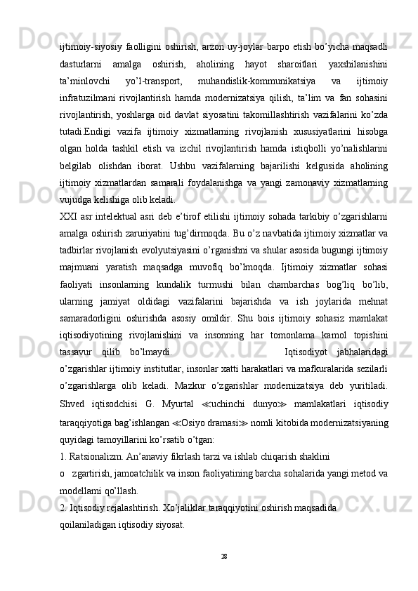 ijtimoiy-siyosiy  faolligini  oshirish,  arzon uy-joylar  barpo etish  bo’yicha  maqsadli
dasturlarni   amalga   oshirish,   aholining   hayot   sharoitlari   yaxshilanishini
ta’minlovchi   yo’l-transport,   muhandislik-kommunikatsiya   va   ijtimoiy
infratuzilmani   rivojlantirish   hamda   modernizatsiya   qilish,   ta’lim   va   fan   sohasini
rivojlantirish,   yoshlarga   oid   davlat   siyosatini   takomillashtirish   vazifalarini   ko’zda
tutadi.Endigi   vazifa   ijtimoiy   xizmatlarning   rivojlanish   xususiyatlarini   hisobga
olgan   holda   tashkil   etish   va   izchil   rivojlantirish   hamda   istiqbolli   yo’nalishlarini
belgilab   olishdan   iborat.   Ushbu   vazifalarning   bajarilishi   kelgusida   aholining
ijtimoiy   xizmatlardan   samarali   foydalanishga   va   yangi   zamonaviy   xizmatlarning
vujudga kelishiga olib keladi. 
XXI  asr  intelektual  asri  deb e’tirof  etilishi  ijtimoiy sohada  tarkibiy o’zgarishlarni
amalga oshirish zaruriyatini tug’dirmoqda. Bu o’z navbatida ijtimoiy xizmatlar va
tadbirlar rivojlanish evolyutsiyasini o’rganishni va shular asosida bugungi ijtimoiy
majmuani   yaratish   maqsadga   muvofiq   bo’lmoqda.   Ijtimoiy   xizmatlar   sohasi
faoliyati   insonlarning   kundalik   turmushi   bilan   chambarchas   bog’liq   bo’lib,
ularning   jamiyat   oldidagi   vazifalarini   bajarishda   va   ish   joylarida   mehnat
samaradorligini   oshirishda   asosiy   omildir.   Shu   bois   ijtimoiy   sohasiz   mamlakat
iqtisodiyotining   rivojlanishini   va   insonning   har   tomonlama   kamol   topishini
tassavur   qilib   bo’lmaydi.   katning   ijtimoiy   hayot Iqtisodiyot   jabhalaridagi
o’zgarishlar ijtimoiy institutlar, insonlar xatti harakatlari va mafkuralarida sezilarli
o’zgarishlarga   olib   keladi.   Mazkur   o’zgarishlar   modernizatsiya   deb   yuritiladi.
Shved   iqtisodchisi   G.   Myurtal   ≪ uchinchi   dunyo ≫   mamlakatlari   iqtisodiy
taraqqiyotiga bag’ishlangan  ≪ Osiyo dramasi ≫   nomli kitobida modernizatsiyaning
quyidagi tamoyillarini ko’rsatib o’tgan: 
1. Ratsionalizm. An’anaviy fikrlash tarzi va ishlab chiqarish shaklini 
o zgartirish, jamoatchilik va inson faoliyatining barcha sohalarida yangi metod va‘
modellami qo’llash. 
2. Iqtisodiy rejalashtirish. Xo’jaliklar taraqqiyotini oshirish maqsadida 
qoilaniladigan iqtisodiy siyosat. 
28 